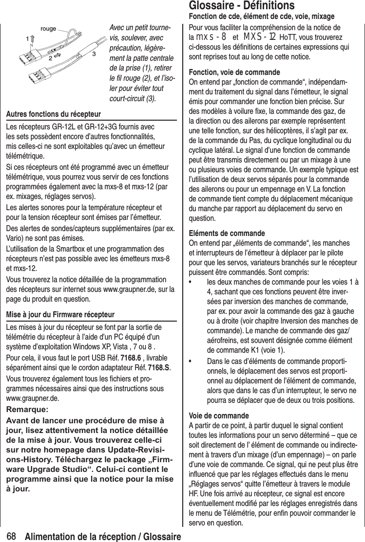 6868rouge123Avec un petit tourne-vis, soulever, avec précaution, légère-ment la patte centrale de la prise (1), retirer le fil rouge (2), et l’iso-ler pour éviter tout court-circuit (3).Autres fonctions du récepteurLes récepteurs GR-12L et GR-12+3G fournis avec les sets possèdent encore d’autres fonctionnalités, mis celles-ci ne sont exploitables qu’avec un émetteur télémétrique.Si ces récepteurs ont été programmé avec un émetteur télémétrique, vous pourrez vous servir de ces fonctions programmées également avec la mxs-8 et mxs-12 (par ex. mixages, réglages servos).Les alertes sonores pour la température récepteur et pour la tension récepteur sont émises par l’émetteur.Des alertes de sondes/capteurs supplémentaires (par ex. Vario) ne sont pas émises.L’utilisation de la Smartbox et une programmation des récepteurs n’est pas possible avec les émetteurs mxs-8 et mxs-12.Vous trouverez la notice détaillée de la programmation des récepteurs sur internet sous www.graupner.de, sur la page du produit en question.Mise à jour du Firmware récepteurLes mises à jour du récepteur se font par la sortie de télémétrie du récepteur à l’aide d’un PC équipé d’un système d’exploitation Windows XP, Vista , 7 ou 8 .Pour cela, il vous faut le port USB Réf. 7168.6 , livrable séparément ainsi que le cordon adaptateur Réf. 7168.S.Vous trouverez également tous les fichiers et pro-grammes nécessaires ainsi que des instructions sous www.graupner.de.Remarque:Avant de lancer une procédure de mise à jour, lisez attentivement la notice détaillée de la mise à jour. Vous trouverez celle-ci sur notre homepage dans Update-Revisi-ons-History. Téléchargez le package „Firm-ware Upgrade Studio“. Celui-ci contient le programme ainsi que la notice pour la mise à jour.Glossaire - DéfinitionsFonction de cde, élément de cde, voie, mixagePour vous faciliter la compréhension de la notice de la mxs-8 et MXS-12 HoTT, vous trouverez ci-dessous les définitions de certaines expressions qui sont reprises tout au long de cette notice.Fonction, voie de commandeOn entend par „fonction de commande“, indépendam-ment du traitement du signal dans l’émetteur, le signal émis pour commander une fonction bien précise. Sur des modèles à voilure fixe, la commande des gaz, de la direction ou des ailerons par exemple représentent une telle fonction, sur des hélicoptères, il s’agit par ex. de la commande du Pas, du cyclique longitudinal ou du cyclique latéral. Le signal d’une fonction de commande peut être transmis directement ou par un mixage à une ou plusieurs voies de commande. Un exemple typique est l’utilisation de deux servos séparés pour la commande des ailerons ou pour un empennage en V. La fonction de commande tient compte du déplacement mécanique du manche par rapport au déplacement du servo en question.Eléments de commandeOn entend par „éléments de commande“, les manches et interrupteurs de l’émetteur à déplacer par le pilote pour que les servos, variateurs branchés sur le récepteur puissent être commandés. Sont compris:• les deux manches de commande pour les voies 1 à 4, sachant que ces fonctions peuvent être inver-sées par inversion des manches de commande, par ex. pour avoir la commande des gaz à gauche ou à droite (voir chapitre Inversion des manches de commande). Le manche de commande des gaz/aérofreins, est souvent désignée comme élément de commande K1 (voie 1).• Dans le cas d’éléments de commande proporti-onnels, le déplacement des servos est proporti-onnel au déplacement de l’élément de commande, alors que dans le cas d’un interrupteur, le servo ne pourra se déplacer que de deux ou trois positions.Voie de commandeA partir de ce point, à partir duquel le signal contient toutes les informations pour un servo déterminé – que ce soit directement de l’ élément de commande ou indirecte-ment à travers d’un mixage (d’un empennage) – on parle d’une voie de commande. Ce signal, qui ne peut plus être influencé que par les réglages effectués dans le menu „Réglages servos“ quitte l’émetteur à travers le module HF. Une fois arrivé au récepteur, ce signal est encore éventuellement modifié par les réglages enregistrés dans le menu de Télémétrie, pour enfin pouvoir commander le servo en question.Alimentation de la réception / Glossaire