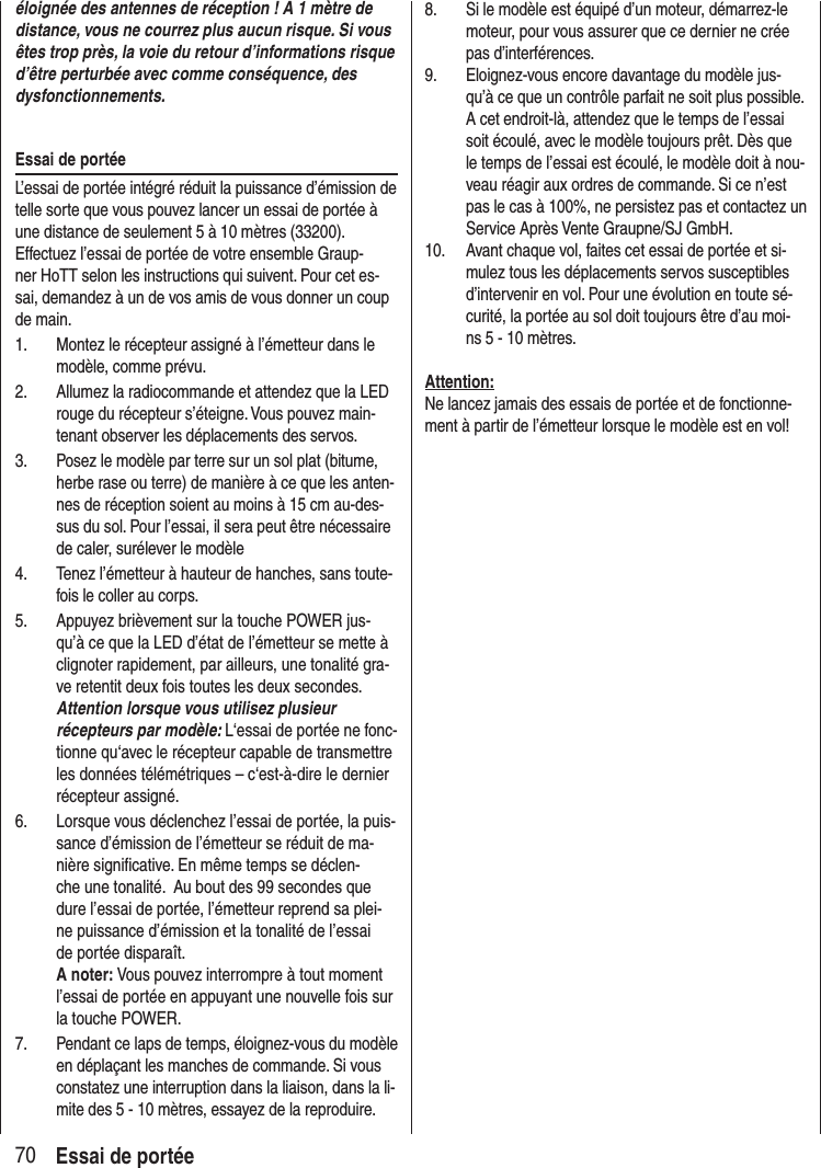 70 Essai de portéeéloignée des antennes de réception ! A 1 mètre de distance, vous ne courrez plus aucun risque. Si vous êtes trop près, la voie du retour d’informations risque d’être perturbée avec comme conséquence, des dysfonctionnements.Essai de portéeL’essai de portée intégré réduit la puissance d’émission de telle sorte que vous pouvez lancer un essai de portée à une distance de seulement 5 à 10 mètres (33200). Effectuez l’essai de portée de votre ensemble Graup-ner HoTT selon les instructions qui suivent. Pour cet es-sai, demandez à un de vos amis de vous donner un coup de main.1. Montez le récepteur assigné à l’émetteur dans le modèle, comme prévu.2. Allumez la radiocommande et attendez que la LED rouge du récepteur s’éteigne. Vous pouvez main-tenant observer les déplacements des servos.3. Posez le modèle par terre sur un sol plat (bitume, herbe rase ou terre) de manière à ce que les anten-nes de réception soient au moins à 15 cm au-des-sus du sol. Pour l’essai, il sera peut être nécessaire de caler, surélever le modèle4. Tenez l’émetteur à hauteur de hanches, sans toute-fois le coller au corps.5. Appuyez brièvement sur la touche POWER jus-qu’à ce que la LED d’état de l’émetteur se mette à clignoter rapidement, par ailleurs, une tonalité gra-ve retentit deux fois toutes les deux secondes. Attention lorsque vous utilisez plusieur récepteurs par modèle: L‘essai de portée ne fonc-tionne qu‘avec le récepteur capable de transmettre les données télémétriques – c‘est-à-dire le dernier récepteur assigné.6. Lorsque vous déclenchez l’essai de portée, la puis-sance d’émission de l’émetteur se réduit de ma-nière significative. En même temps se déclen-che une tonalité. Au bout des 99 secondes que dure l’essai de portée, l’émetteur reprend sa plei-ne puissance d’émission et la tonalité de l’essai de portée disparaît. A noter: Vous pouvez interrompre à tout moment l’essai de portée en appuyant une nouvelle fois sur la touche POWER.7. Pendant ce laps de temps, éloignez-vous du modèle en déplaçant les manches de commande. Si vous constatez une interruption dans la liaison, dans la li-mite des 5 - 10 mètres, essayez de la reproduire.8. Si le modèle est équipé d’un moteur, démarrez-le moteur, pour vous assurer que ce dernier ne crée pas d’interférences.9. Eloignez-vous encore davantage du modèle jus-qu’à ce que un contrôle parfait ne soit plus possible. A cet endroit-là, attendez que le temps de l’essai soit écoulé, avec le modèle toujours prêt. Dès que le temps de l’essai est écoulé, le modèle doit à nou-veau réagir aux ordres de commande. Si ce n’est pas le cas à 100%, ne persistez pas et contactez un Service Après Vente Graupne/SJ GmbH.10. Avant chaque vol, faites cet essai de portée et si-mulez tous les déplacements servos susceptibles d’intervenir en vol. Pour une évolution en toute sé-curité, la portée au sol doit toujours être d’au moi-ns 5 - 10 mètres.Attention:Ne lancez jamais des essais de portée et de fonctionne-ment à partir de l’émetteur lorsque le modèle est en vol!