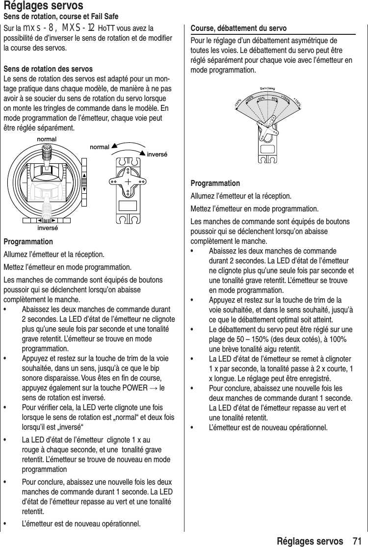 71 71 Réglages servosRéglages servosSens de rotation, course et Fail SafeSur la mxs-8, MXS-12 HoTT vous avez la possibilité de d’inverser le sens de rotation et de modifier la course des servos.Sens de rotation des servosLe sens de rotation des servos est adapté pour un mon-tage pratique dans chaque modèle, de manière à ne pas avoir à se soucier du sens de rotation du servo lorsque on monte les tringles de commande dans le modèle. En mode programmation de l’émetteur, chaque voie peut être réglée séparément.normalnormalinverséinverséProgrammationAllumez l’émetteur et la réception.Mettez l’émetteur en mode programmation.Les manches de commande sont équipés de boutons poussoir qui se déclenchent lorsqu’on abaisse complètement le manche.• Abaissez les deux manches de commande durant 2 secondes. La LED d’état de l’émetteur ne clignote plus qu’une seule fois par seconde et une tonalité grave retentit. L’émetteur se trouve en mode programmation.• Appuyez et restez sur la touche de trim de la voie souhaitée, dans un sens, jusqu’à ce que le bip sonore disparaisse. Vous êtes en fin de course, appuyez également sur la touche POWER → le sens de rotation est inversé.• Pour vérifier cela, la LED verte clignote une fois lorsque le sens de rotation est „normal“ et deux fois lorsqu’il est „inversé“• La LED d’état de l’émetteur clignote 1 x au rouge à chaque seconde, et une tonalité grave retentit. L’émetteur se trouve de nouveau en mode programmation• Pour conclure, abaissez une nouvelle fois les deux manches de commande durant 1 seconde. La LED d’état de l’émetteur repasse au vert et une tonalité retentit.• L’émetteur est de nouveau opérationnel.Course, débattement du servo Pour le réglage d’un débattement asymétrique de toutes les voies. Le débattement du servo peut être réglé séparément pour chaque voie avec l’émetteur en mode programmation.ProgrammationAllumez l’émetteur et la réception.Mettez l’émetteur en mode programmation.Les manches de commande sont équipés de boutons poussoir qui se déclenchent lorsqu’on abaisse complètement le manche.• Abaissez les deux manches de commande durant 2 secondes. La LED d’état de l’émetteur ne clignote plus qu’une seule fois par seconde et une tonalité grave retentit. L’émetteur se trouve en mode programmation.• Appuyez et restez sur la touche de trim de la voie souhaitée, et dans le sens souhaité, jusqu’à ce que le débattement optimal soit atteint.• Le débattement du servo peut être réglé sur une plage de 50 – 150% (des deux cotés), à 100% une brève tonalité aigu retentit.• La LED d’état de l’émetteur se remet à clignoter 1 x par seconde, la tonalité passe à 2 x courte, 1 x longue. Le réglage peut être enregistré.• Pour conclure, abaissez une nouvelle fois les deux manches de commande durant 1 seconde. La LED d’état de l’émetteur repasse au vert et une tonalité retentit.• L’émetteur est de nouveau opérationnel.