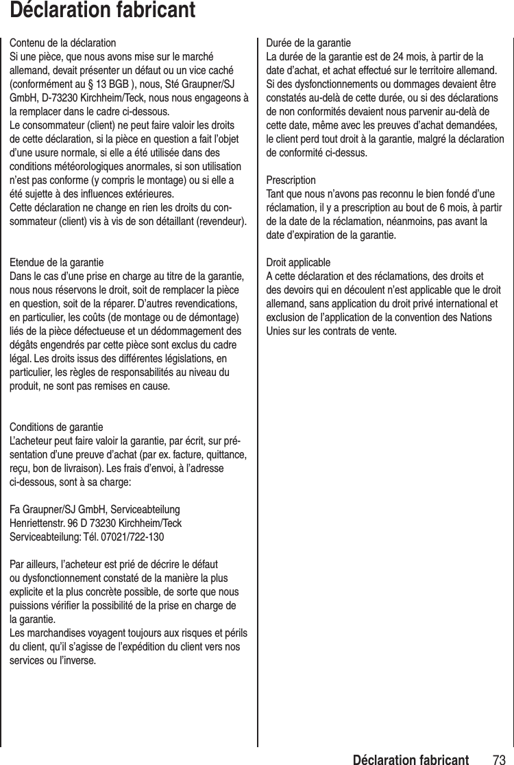 73 Déclaration fabricantDéclaration fabricantContenu de la déclarationSi une pièce, que nous avons mise sur le marché allemand, devait présenter un défaut ou un vice caché (conformément au § 13 BGB ), nous, Sté Graupner/SJ GmbH, D-73230 Kirchheim/Teck, nous nous engageons à la remplacer dans le cadre ci-dessous. Le consommateur (client) ne peut faire valoir les droits de cette déclaration, si la pièce en question a fait l’objet d’une usure normale, si elle a été utilisée dans des conditions météorologiques anormales, si son utilisation n’est pas conforme (y compris le montage) ou si elle a été sujette à des influences extérieures. Cette déclaration ne change en rien les droits du con-sommateur (client) vis à vis de son détaillant (revendeur).Etendue de la garantieDans le cas d’une prise en charge au titre de la garantie, nous nous réservons le droit, soit de remplacer la pièce en question, soit de la réparer. D’autres revendications, en particulier, les coûts (de montage ou de démontage) liés de la pièce défectueuse et un dédommagement des dégâts engendrés par cette pièce sont exclus du cadre légal. Les droits issus des différentes législations, en particulier, les règles de responsabilités au niveau du produit, ne sont pas remises en cause.Conditions de garantieL’acheteur peut faire valoir la garantie, par écrit, sur pré-sentation d’une preuve d’achat (par ex. facture, quittance, reçu, bon de livraison). Les frais d’envoi, à l’adresse ci-dessous, sont à sa charge:Fa Graupner/SJ GmbH, ServiceabteilungHenriettenstr. 96 D 73230 Kirchheim/TeckServiceabteilung: Tél. 07021/722-130Par ailleurs, l’acheteur est prié de décrire le défaut ou dysfonctionnement constaté de la manière la plus explicite et la plus concrète possible, de sorte que nous puissions vérifier la possibilité de la prise en charge de la garantie.Les marchandises voyagent toujours aux risques et périls du client, qu’il s’agisse de l’expédition du client vers nos services ou l’inverse.Durée de la garantieLa durée de la garantie est de 24 mois, à partir de la date d’achat, et achat effectué sur le territoire allemand. Si des dysfonctionnements ou dommages devaient être constatés au-delà de cette durée, ou si des déclarations de non conformités devaient nous parvenir au-delà de cette date, même avec les preuves d’achat demandées, le client perd tout droit à la garantie, malgré la déclaration de conformité ci-dessus.PrescriptionTant que nous n’avons pas reconnu le bien fondé d’une réclamation, il y a prescription au bout de 6 mois, à partir de la date de la réclamation, néanmoins, pas avant la date d’expiration de la garantie.Droit applicableA cette déclaration et des réclamations, des droits et des devoirs qui en découlent n’est applicable que le droit allemand, sans application du droit privé international et exclusion de l’application de la convention des Nations Unies sur les contrats de vente.