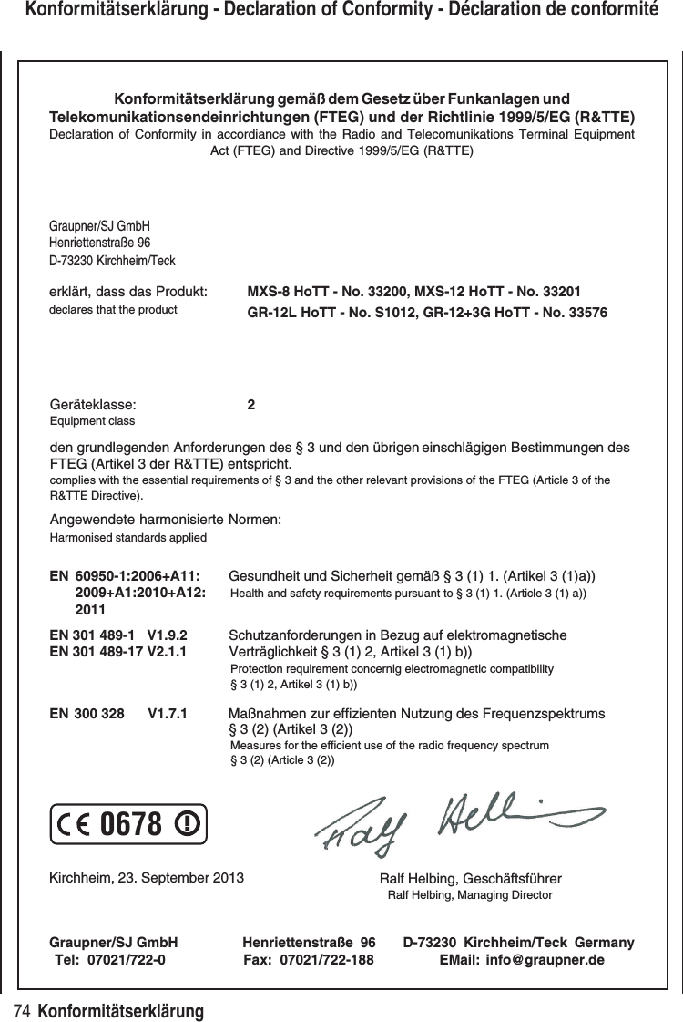 74 Konformitätserklärung Konformitätserklärung - Declaration of Conformity - Déclaration de conformitéKonformitätserklärung gemäß dem Gesetz über Funkanlagen undTelekomunikationsendeinrichtungen (FTEG) und der Richtlinie 1999/5/EG (R&TTE)Declaration of Conformity in accordiance with the Radio and Telecomunikations Terminal EquipmentAct (FTEG) and Directive 1999/5/EG (R&TTE)Graupner/SJ GmbHHenriettenstraße 96D-73230 Kirchheim/Teckerklärt, dass das Produkt:declares that the productGeräteklasse: 2Equipment classden grundlegenden Anforderungen des § 3 und den übrigen einschlägigen Bestimmungen des FTEG (Artikel 3 der R&TTE) entspricht. complies with the essential requirements of § 3 and the other relevant provisions of the FTEG (Article 3 of theR&TTE Directive).Angewendete harmonisierte Normen:Harmonised standards appliedEN 60950-1:2006+A11:2009+A1:2010+A12:2011 EN 301 489-1 V1.9.2EN 301 489-17 V2.1.1 EN 300 328 V1.7.1 Health and safety requirements pursuant to § 3 (1) 1. (Article 3 (1) a)) Protection requirement concernig electromagnetic compatibility § 3 (1) 2, Artikel 3 (1) b)) Measures for the efficient use of the radio frequency spectrum § 3 (2) (Article 3 (2))Kirchheim, 23. September 2013 Ralf Helbing, Geschäftsführer Ralf Helbing, Managing DirectorGraupner/SJ GmbH Henriettenstraße 96 D-73230 Kirchheim/Teck GermanyTel: 07021/722-0 EMail: info@graupner.deFax: 07021/722-188Gesundheit und Sicherheit gemäß § 3 (1) 1. (Artikel 3 (1)a)) Schutzanforderungen in Bezug auf elektromagnetische Verträglichkeit § 3 (1) 2, Artikel 3 (1) b))Maßnahmen zur effizienten Nutzung des Frequenzspektrums § 3 (2) (Artikel 3 (2))MXS-8 HoTT - No. 33200, MXS-12 HoTT - No. 332010678GR-12L HoTT - No. S1012, GR-12+3G HoTT - No. 33576