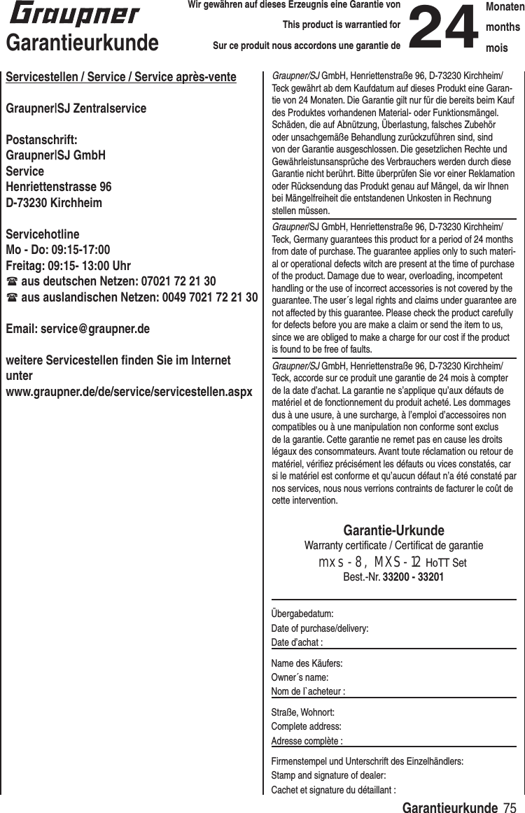 75 GarantieurkundeWir gewähren auf dieses Erzeugnis eine Garantie von This product is warrantied forSur ce produit nous accordons une garantie de24MonatenmonthsmoisGarantieurkundeServicestellen / Service / Service après-venteGraupner|SJ ZentralservicePostanschrift: Graupner|SJ GmbHServiceHenriettenstrasse 96D-73230 KirchheimServicehotlineMo - Do: 09:15-17:00Freitag: 09:15- 13:00 Uhr aus deutschen Netzen: 07021 72 21 30 aus auslandischen Netzen: 0049 7021 72 21 30Email: service@graupner.deweitere Servicestellen finden Sie im Internet unterwww.graupner.de/de/service/servicestellen.aspxGraupner/SJ GmbH, Henriettenstraße 96, D-73230 Kirchheim/Teck gewährt ab dem Kaufdatum auf dieses Produkt eine Garan-tie von 24 Monaten. Die Garantie gilt nur für die bereits beim Kauf des Produktes vorhandenen Material- oder Funktionsmängel. Schäden, die auf Abnützung, Überlastung, falsches Zubehör oder unsachgemäße Behandlung zurückzuführen sind, sind von der Garantie ausgeschlossen. Die gesetzlichen Rechte und Gewährleistunsansprüche des Verbrauchers werden durch diese Garantie nicht berührt. Bitte überprüfen Sie vor einer Reklamation oder Rücksendung das Produkt genau auf Mängel, da wir Ihnen bei Mängelfreiheit die entstandenen Unkosten in Rechnung stellen müssen.Graupner/SJ GmbH, Henriettenstraße 96, D-73230 Kirchheim/Teck, Germany guarantees this product for a period of 24 months from date of purchase. The guarantee applies only to such materi-al or operational defects witch are present at the time of purchase of the product. Damage due to wear, overloading, incompetent handling or the use of incorrect accessories is not covered by the guarantee. The user´s legal rights and claims under guarantee are not affected by this guarantee. Please check the product carefully for defects before you are make a claim or send the item to us, since we are obliged to make a charge for our cost if the product is found to be free of faults.Graupner/SJ GmbH, Henriettenstraße 96, D-73230 Kirchheim/Teck, accorde sur ce produit une garantie de 24 mois à compter de la date d’achat. La garantie ne s’applique qu’aux défauts de matériel et de fonctionnement du produit acheté. Les dommages dus à une usure, à une surcharge, à l’emploi d’accessoires non compatibles ou à une manipulation non conforme sont exclus de la garantie. Cette garantie ne remet pas en cause les droits légaux des consommateurs. Avant toute réclamation ou retour de matériel, vérifiez précisément les défauts ou vices constatés, car si le matériel est conforme et qu’aucun défaut n’a été constaté par nos services, nous nous verrions contraints de facturer le coût de cette intervention.Garantie-UrkundeWarranty certificate / Certificat de garantiemxs-8, MXS-12 HoTT Set Best.-Nr. 33200 - 33201Übergabedatum:Date of purchase/delivery:Date d’achat :Name des Käufers:Owner´s name:Nom de I`acheteur :Straße, Wohnort:Complete address:Adresse complète :Firmenstempel und Unterschrift des Einzelhändlers:Stamp and signature of dealer:Cachet et signature du détaillant :