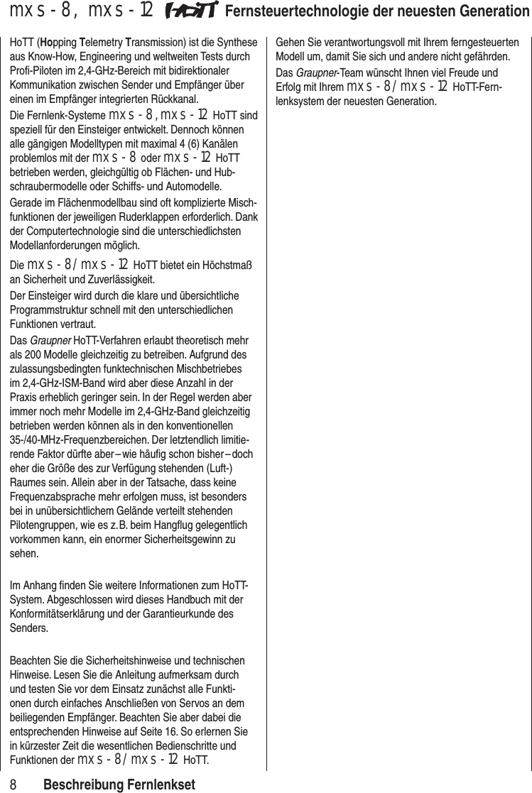 8mxs-8, mxs-12 Fernsteuertechnologie der neuesten GenerationHoTT (Hopping Telemetry Transmission) ist die Synthese aus Know-How, Engineering und weltweiten Tests durch Profi-Piloten im 2,4-GHz-Bereich mit bidirektionaler Kommunikation zwischen Sender und Empfänger über einen im Empfänger integrierten Rückkanal.Die Fernlenk-Systeme mxs-8, mxs-12 HoTT sind speziell für den Einsteiger entwickelt. Dennoch können alle gängigen Modelltypen mit maximal 4 (6) Kanälen problemlos mit der mxs-8 oder mxs-12 HoTT betrieben werden, gleichgültig ob Flächen- und Hub-schraubermodelle oder Schiffs- und Automodelle. Gerade im Flächenmodellbau sind oft komplizierte Misch-funktionen der jeweiligen Ruderklappen erforderlich. Dank der Computertechnologie sind die unterschiedlichsten Modellanforderungen möglich. Die mxs-8/mxs-12 HoTT bietet ein Höchstmaß an Sicherheit und Zuverlässigkeit. Der Einsteiger wird durch die klare und übersichtliche Programmstruktur schnell mit den unterschiedlichen Funktionen vertraut. Das Graupner HoTT-Verfahren erlaubt theoretisch mehr als 200 Modelle gleichzeitig zu betreiben. Aufgrund des zulassungsbedingten funktechnischen Mischbetriebes im 2,4-GHz-ISM-Band wird aber diese Anzahl in der Praxis erheblich geringer sein. In der Regel werden aber immer noch mehr Modelle im 2,4-GHz-Band gleichzeitig betrieben werden können als in den konventionellen 35-/40-MHz-Frequenzbereichen. Der letztendlich limitie-rende Faktor dürfte aber – wie häufig schon bisher – doch eher die Größe des zur Verfügung stehenden (Luft-) Raumes sein. Allein aber in der Tatsache, dass keine Frequenzabsprache mehr erfolgen muss, ist besonders bei in unübersichtlichem Gelände verteilt stehenden Pilotengruppen, wie es z. B. beim Hangflug gelegentlich vorkommen kann, ein enormer Sicherheitsgewinn zu sehen.Im Anhang finden Sie weitere Informationen zum HoTT-System. Abgeschlossen wird dieses Handbuch mit der Konformitätserklärung und der Garantie urkunde des Senders. Beachten Sie die Sicherheitshinweise und technischen Hinweise. Lesen Sie die Anleitung aufmerksam durch und testen Sie vor dem Einsatz zunächst alle Funkti-onen durch einfaches Anschließen von Servos an dem beiliegenden Empfänger. Beachten Sie aber dabei die entsprechenden Hinweise auf Seite 16. So erlernen Sie in kürzester Zeit die wesentlichen Bedienschritte und Funktionen der mxs-8/mxs-12 HoTT.Gehen Sie verantwortungsvoll mit Ihrem ferngesteuerten Modell um, damit Sie sich und andere nicht gefährden.Das Graupner-Team wünscht Ihnen viel Freude und Erfolg mit Ihrem mxs-8/mxs-12 HoTT-Fern-lenksystem der neuesten Generation.Beschreibung Fernlenkset