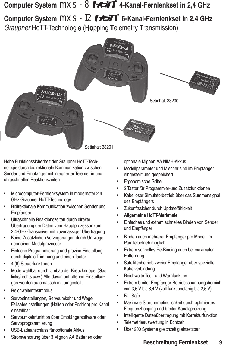 9mxs-8, mxs-12 Fernsteuertechnologie der neuesten GenerationComputer System mxs-8 4-Kanal-Fernlenkset in 2,4 GHz Computer System mxs-12 6-Kanal-Fernlenkset in 2,4 GHz Graupner HoTT-Technologie (Hopping Telemetry Transmission)Hohe Funktionssicherheit der Graupner HoTT-Tech-nologie durch bidirektionale Kommunikation zwischen Sender und Empfänger mit integrierter Telemetrie und ultraschnellen Reaktionszeiten.• Microcomputer-Fernlenksystem in modernster 2,4 GHz Graupner HoTT-Technology• Bidirektionale Kommunikation zwischen Sender und Empfänger• Ultraschnelle Reaktionszeiten durch direkte Übertragung der Daten vom Hauptprozessor zum 2.4-GHz-Transceiver mit zuverlässiger Übertragung. • Keine Zusätzlichen Verzögerungen durch Umwege über einen Modulprozessor• Einfache Programmierung und präzise Einstellung durch digitale Trimmung und einen Taster • 4 (6) Steuerfunktionen• Mode wählbar durch Umbau der Kreuzknüppel (Gas links/rechts usw.) Alle davon betroffenen Einstellun-gen werden automatisch mit umgestellt.• Reichweitentestmodus• Servoeinstellungen, Servoumkehr und Wege, Failsafeeinstellungen (Halten oder Position) pro Kanal einstellbar• Servoumkehrfunktion über Empfängersoftware oder Servoprogrammierung• USB-Ladeanschluss für optionale Akkus• Stromversorung über 3 Mignon AA Batterien oder optionale Mignon AA NiMH-Akkus• Modellparameter und Mischer sind im Empfänger eingestellt und gespeichert• Ergonomische Griffe• 2 Taster für Programmier-und Zusatzfunktionen• Kabelloser Simulatorbetrieb über das Summensignal des Empfängers• Zukunftssicher durch Updatefähigkeit • Allgemeine HoTT-Merkmale• Einfaches und extrem schnelles Binden von Sender und Empfänger• Binden auch mehrerer Empfänger pro Modell im Parallelbetrieb möglich• Extrem schnelles Re-Binding auch bei maximaler Entfernung• Satellitenbetrieb zweier Empfänger über spezielle Kabelverbindung• Reichweite Test- und Warnfunktion• Extrem breiter Empfänger-Betriebsspannungsbereich von 3,6 V bis 8,4 V (voll funktionsfähig bis 2,5 V)• Fail Safe• Maximale Störunempfi ndlichkeit durch optimiertes Frequenzhopping und breiter Kanalspreizung• Intelligente Datenübertragung mit Korrekturfunktion• Telemetrieauswertung in Echtzeit• Über 200 Systeme gleichzeitig einsetzbar HoTT-Technologie (Hopping Setinhalt 33200Setinhalt 33201Setinhalt 33201Beschreibung Fernlenkset