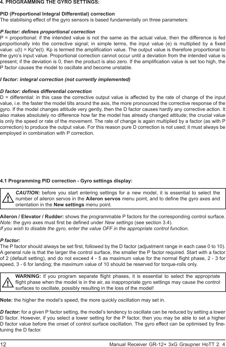 4. PROGRAMMING THE GYRO SETTINGS:PID (Proportional Integral Differential) correctionThe stabilising effect of the gyro sensors is based fundamentally on three parameters:P factor: denes proportional correctionP = proportional: if the intended value is not the same as the actual value, then the difference is fed proportionally  into  the  corrective  signal;  in  simple  terms,  the  input  value  (e)  is  multiplied  by  a  xed value: u(t) = Kp*e(t). Kp is termed the amplication value. The output value is therefore proportional to the gyro’s input value. Proportional correction cannot occur until a deviation from the intended value is present; if the deviation is 0, then the product is also zero. If the amplication value is set too high, the P factor causes the model to oscillate and become unstable.I factor: integral correction (not currently implemented)D factor: denes differential correctionD = differential: in this case the corrective output value is affected by the rate of change of the input value, i.e. the faster the model tilts around the axis, the more pronounced the corrective response of the gyro. If the model changes attitude very gently, then the D factor causes hardly any corrective action. It also makes absolutely no difference how far the model has already changed attitude; the crucial value is only the speed or rate of the movement. The rate of change is again multiplied by a factor (as with P correction) to produce the output value. For this reason pure D correction is not used; it must always be employed in combination with P correction.4.1 Programming PID correction - Gyro settings display:CAUTION:  before you start entering settings for a new model, it is essential to select the number of aileron servos in the Aileron servos menu point, and to dene the gyro axes and orientation in the New settings menu point.Aileron / Elevator / Rudder: shows the programmable P factors for the corresponding control surface.Note: the gyro axes must rst be dened under New settings (see section 3.4).If you wish to disable the gyro, enter the value OFF in the appropriate control function.P factor:The P factor should always be set rst, followed by the D factor (adjustment range in each case 0 to 10). A general rule is that the larger the control surface, the smaller the P factor required. Start with a factor of 2 (default setting), and do not exceed 4 - 5 as maximum value for the normal ight phase, 2 - 3 for speed, 3 - 6 for landing; the maximum value of 10 should be reserved for torque-rolls only.WARNING:  if  you  program  separate  ight  phases,  it  is  essential  to  select  the  appropriate ight phase when the model is in the air, as inappropriate gyro settings may cause the control surfaces to oscillate, possibly resulting in the loss of the model!Note: the higher the model’s speed, the more quickly oscillation may set in.D factor: for a given P factor setting, the model’s tendency to oscillate can be reduced by setting a lower D factor. However, if you select a lower setting for the P factor, then you may be able to set a higher D factor value before the onset of control surface oscillation. The gyro effect can be optimised by ne-tuning the D factor.12                                                           Manual Receiver GR-12+ 3xG Graupner HoTT 2. 4