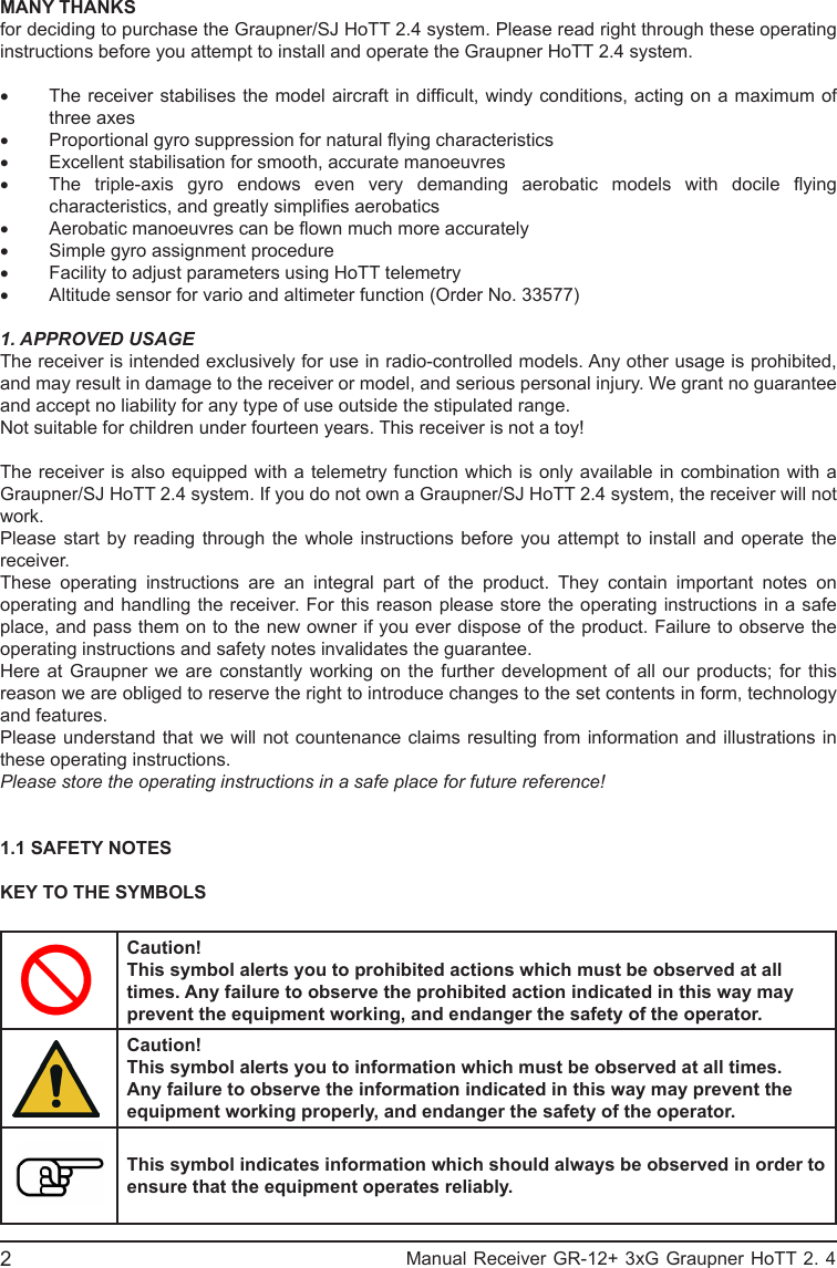 MANY THANKSfor deciding to purchase the Graupner/SJ HoTT 2.4 system. Please read right through these operating instructions before you attempt to install and operate the Graupner HoTT 2.4 system.• The receiver stabilises the model aircraft in difcult, windy conditions, acting on a maximum of three axes• Proportional gyro suppression for natural ying characteristics• Excellent stabilisation for smooth, accurate manoeuvres• The  triple-axis  gyro  endows  even  very  demanding  aerobatic  models  with  docile  ying characteristics, and greatly simplies aerobatics• Aerobatic manoeuvres can be own much more accurately• Simple gyro assignment procedure• Facility to adjust parameters using HoTT telemetry• Altitude sensor for vario and altimeter function (Order No. 33577)1. APPROVED USAGEThe receiver is intended exclusively for use in radio-controlled models. Any other usage is prohibited, and may result in damage to the receiver or model, and serious personal injury. We grant no guarantee and accept no liability for any type of use outside the stipulated range.Not suitable for children under fourteen years. This receiver is not a toy!The receiver is also equipped with a telemetry function which is only available in combination with a Graupner/SJ HoTT 2.4 system. If you do not own a Graupner/SJ HoTT 2.4 system, the receiver will not work.Please start by reading through the whole instructions before you attempt to install and operate the receiver.These operating instructions are an integral part of the product. They contain important notes on operating and handling the receiver. For this reason please store the operating instructions in a safe place, and pass them on to the new owner if you ever dispose of the product. Failure to observe the operating instructions and safety notes invalidates the guarantee.Here at Graupner we are constantly working on the further development of all our products; for this reason we are obliged to reserve the right to introduce changes to the set contents in form, technology and features.Please understand that we will not countenance claims resulting from information and illustrations in these operating instructions.Please store the operating instructions in a safe place for future reference!1.1 SAFETY NOTESKEY TO THE SYMBOLSCaution!This symbol alerts you to prohibited actions which must be observed at all times. Any failure to observe the prohibited action indicated in this way may prevent the equipment working, and endanger the safety of the operator.Caution!This symbol alerts you to information which must be observed at all times. Any failure to observe the information indicated in this way may prevent the equipment working properly, and endanger the safety of the operator.This symbol indicates information which should always be observed in order to ensure that the equipment operates reliably.                                                           Manual Receiver GR-12+ 3xG Graupner HoTT 2. 42