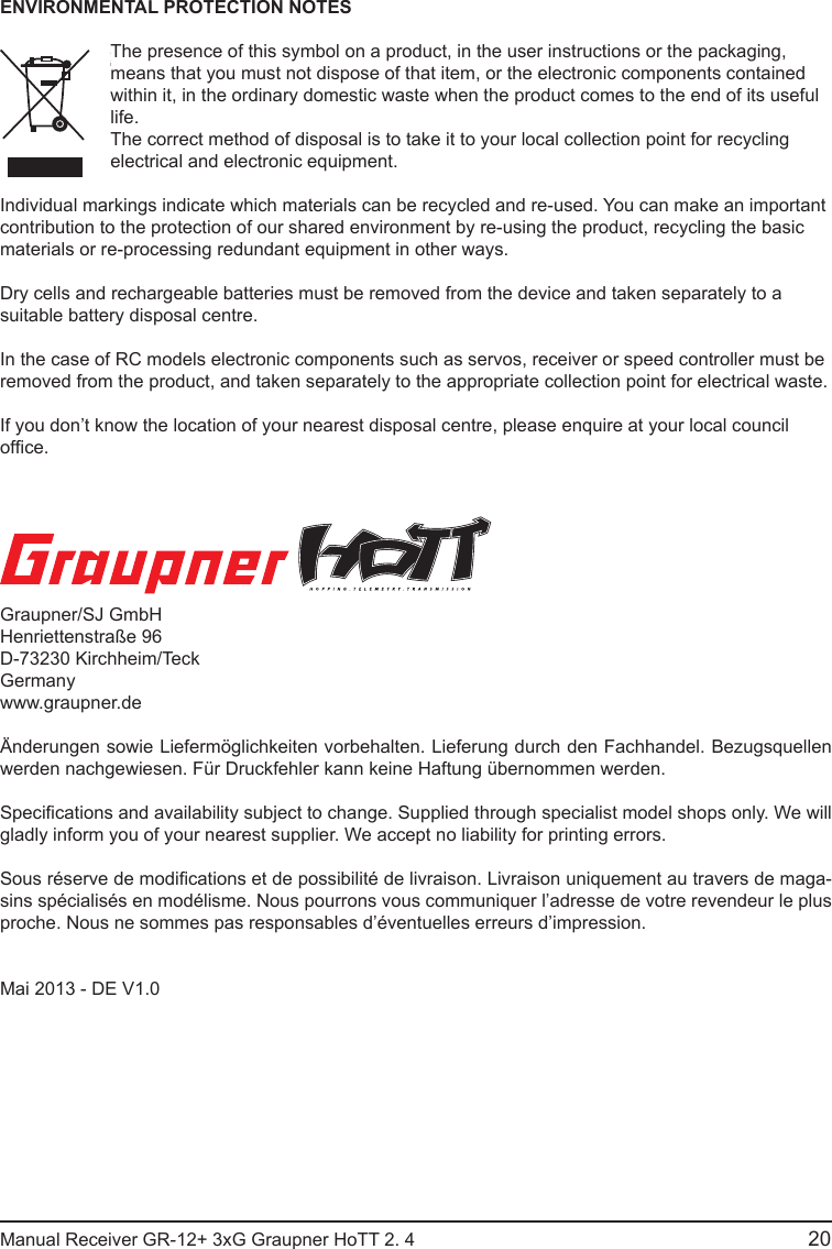 20Manual Receiver GR-12+ 3xG Graupner HoTT 2. 4                                                                                                                                               Graupner/SJ GmbHHenriettenstraße 96D-73230 Kirchheim/TeckGermanywww.graupner.deÄnderungen sowie Liefermöglichkeiten vorbehalten. Lieferung durch den Fachhandel. Bezugsquellen werden nachgewiesen. Für Druckfehler kann keine Haftung übernommen werden.Specications and availability subject to change. Supplied through specialist model shops only. We will gladly inform you of your nearest supplier. We accept no liability for printing errors.Sous réserve de modications et de possibilité de livraison. Livraison uniquement au travers de maga-sins spécialisés en modélisme. Nous pourrons vous communiquer l’adresse de votre revendeur le plus proche. Nous ne sommes pas responsables d’éventuelles erreurs d’impression.Mai 2013 - DE V1.0 ENVIRONMENTAL PROTECTION NOTESThe presence of this symbol on a product, in the user instructions or the packaging, means that you must not dispose of that item, or the electronic components contained within it, in the ordinary domestic waste when the product comes to the end of its useful life.The correct method of disposal is to take it to your local collection point for recycling electrical and electronic equipment.Individual markings indicate which materials can be recycled and re-used. You can make an important contribution to the protection of our shared environment by re-using the product, recycling the basic materials or re-processing redundant equipment in other ways. Dry cells and rechargeable batteries must be removed from the device and taken separately to a suitable battery disposal centre.In the case of RC models electronic components such as servos, receiver or speed controller must be removed from the product, and taken separately to the appropriate collection point for electrical waste. If you don’t know the location of your nearest disposal centre, please enquire at your local council ofce.