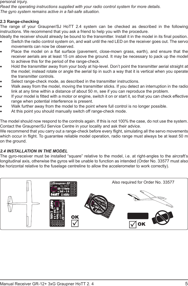 personal injury.Read the operating instructions supplied with your radio control system for more details.The gyro system remains active in a fail-safe situation.2.3 Range-checkingThe range of your Graupner/SJ HoTT 2.4 system can be checked as described in the following instructions. We recommend that you ask a friend to help you with the procedure.Ideally the receiver should already be bound to the transmitter. Install it in the model in its nal position.• Switch the radio control system on, and wait until the red LED on the receiver goes out. The servo movements can now be observed.• Place  the  model  on  a  at  surface  (pavement,  close-mown  grass,  earth),  and  ensure  that  the receiver aerials are at least 15 cm above the ground. It may be necessary to pack up the model to achieve this for the period of the range-check.• Hold the transmitter away from your body at hip-level. Don’t point the transmitter aerial straight at the model; instead rotate or angle the aerial tip in such a way that it is vertical when you operate the transmitter controls.• Select range-check mode, as described in the transmitter instructions.• Walk away from the model, moving the transmitter sticks. If you detect an interruption in the radio link at any time within a distance of about 50 m, see if you can reproduce the problem.• If your model is tted with a motor or engine, switch it on or start it, so that you can check effective range when potential interference is present.• Walk further away from the model to the point where full control is no longer possible.• At this point you should manually switch off range-check mode.The model should now respond to the controls again. If this is not 100% the case, do not use the system. Contact the Graupner/SJ Service Centre in your locality and ask their advice.We recommend that you carry out a range-check before every ight, simulating all the servo movements which occur in ight. To guarantee reliable model operation, radio range must always be at least 50 m on the ground.2.4 INSTALLATION IN THE MODELThe gyro-receiver must be installed “square” relative to the model, i.e. at right-angles to the aircraft’s longitudinal axis, otherwise the gyros will be unable to function as intended (Order No. 33577 must also be horizontal relative to the fuselage centreline to allow the accelerometer to work correctly).OKAlso required for Order No. 33577OKManual Receiver GR-12+ 3xG Graupner HoTT 2. 4                                                                                                                                               5