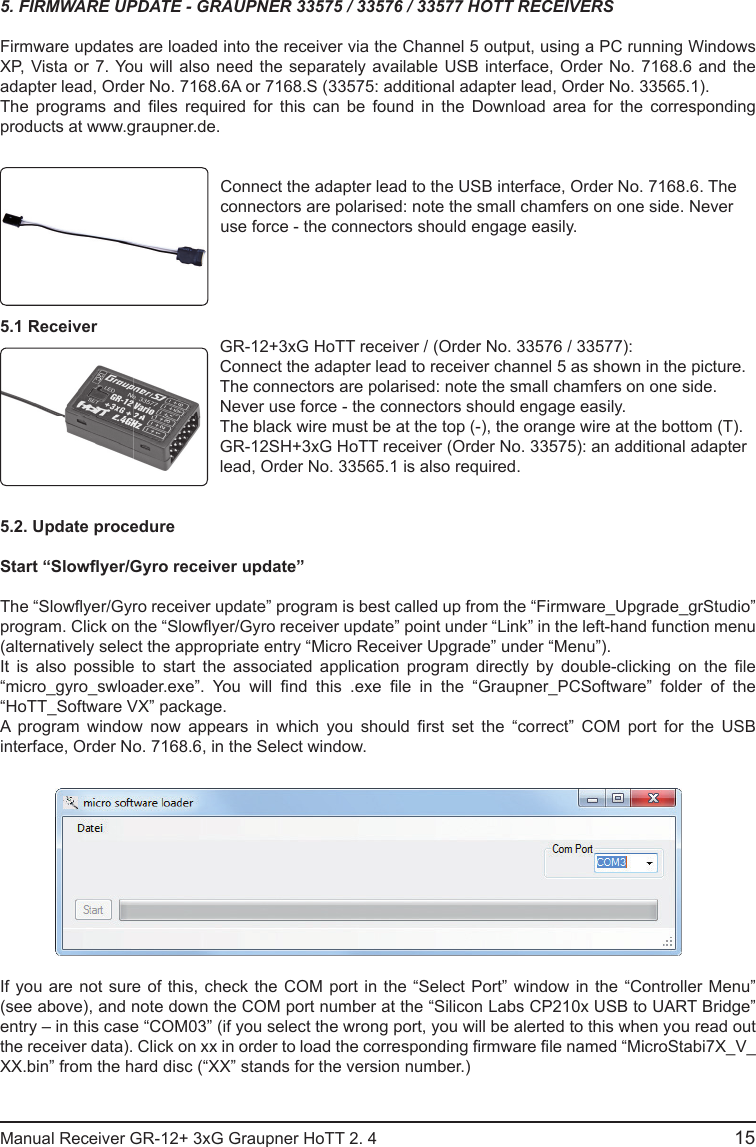 15Manual Receiver GR-12+ 3xG Graupner HoTT 2. 4                                                                                                                                               5. FIRMWARE UPDATE - GRAUPNER 33575 / 33576 / 33577 HOTT RECEIVERSFirmware updates are loaded into the receiver via the Channel 5 output, using a PC running Windows XP, Vista or 7. You will also need the separately available USB interface, Order No. 7168.6 and the adapter lead, Order No. 7168.6A or 7168.S (33575: additional adapter lead, Order No. 33565.1).The  programs  and   les  required  for  this  can  be  found  in  the  Download  area  for  the  corresponding products at www.graupner.de.Connect the adapter lead to the USB interface, Order No. 7168.6. The connectors are polarised: note the small chamfers on one side. Never use force - the connectors should engage easily.5.1 ReceiverGR-12+3xG HoTT receiver / (Order No. 33576 / 33577):Connect the adapter lead to receiver channel 5 as shown in the picture. The connectors are polarised: note the small chamfers on one side. Never use force - the connectors should engage easily.The black wire must be at the top (-), the orange wire at the bottom (T).GR-12SH+3xG HoTT receiver (Order No. 33575): an additional adapter lead, Order No. 33565.1 is also required.5.2. Update procedureStart “Slow yer/Gyro receiver update”The “Slow yer/Gyro receiver update” program is best called up from the “Firmware_Upgrade_grStudio” program. Click on the “Slow yer/Gyro receiver update” point under “Link” in the left-hand function menu (alternatively select the appropriate entry “Micro Receiver Upgrade” under “Menu”).It  is  also  possible  to  start  the  associated  application  program  directly  by  double-clicking  on  the   le “micro_gyro_swloader.exe”.  You  will   nd  this  .exe   le  in  the  “Graupner_PCSoftware”  folder  of  the “HoTT_Software VX” package.A  program  window  now  appears  in  which  you  should   rst  set  the  “correct”  COM  port  for  the  USB interface, Order No. 7168.6, in the Select window.If you are not sure of this, check the COM port in the “Select Port” window in the “Controller Menu” (see above), and note down the COM port number at the “Silicon Labs CP210x USB to UART Bridge” entry – in this case “COM03” (if you select the wrong port, you will be alerted to this when you read out the receiver data). Click on xx in order to load the corresponding  rmware  le named “MicroStabi7X_V_XX.bin” from the hard disc (“XX” stands for the version number.) 