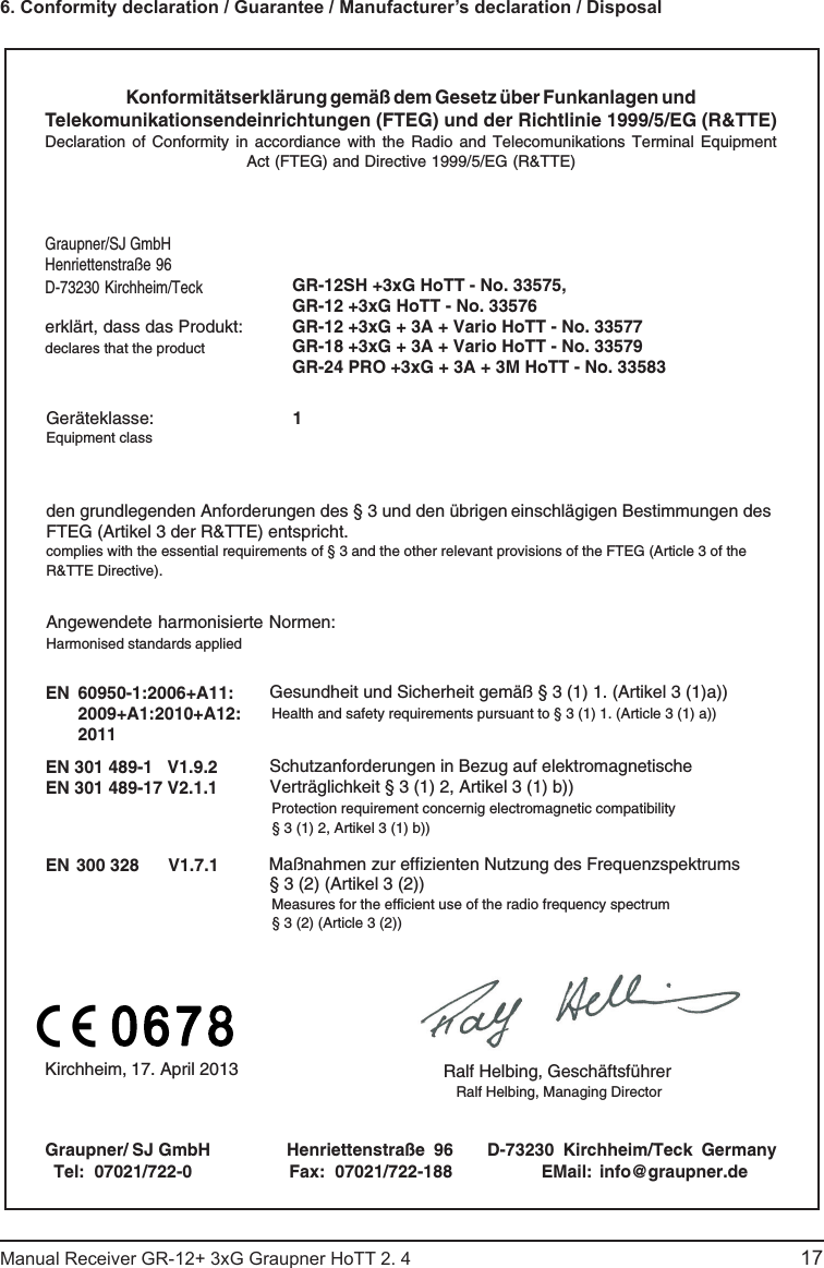 Konformitätserklärung gemäß dem Gesetz über Funkanlagen undTelekomunikationsendeinrichtungen (FTEG) und der Richtlinie 1999/5/EG (R&amp;TTE)Declaration  of Conformity  in accordiance  with the  Radio and  Telecomunikations Terminal EquipmentAct (FTEG) and Directive 1999/5/EG (R&amp;TTE)Graupner/SJ GmbHHenriettenstraße 96D-73230 Kirchheim/Teckerklärt, dass das Produkt:declares that the productGeräteklasse: 1Equipment classden grundlegenden Anforderungen des § 3 und den übrigen    einschlägigen Bestimmungen des   FTEG (Artikel 3 der R&amp;TTE) entspricht.  complies with the essential requirements of § 3 and the other relevant provisions of the FTEG (Article 3 of theR&amp;TTE Directive).Angewendete harmonisierte Normen:Harmonised standards appliedEN  60950-1:2006+A11:2009+A1:2010+A12:2011                 EN 301 489-1   V1.9.2EN 301 489-17 V2.1.1 EN 300 328      V1.7.1                     Health and safety requirements pursuant to § 3 (1) 1. (Article 3 (1) a))                   Protection requirement concernig electromagnetic compatibility                  § 3 (1) 2, Artikel 3 (1) b))                   Measures for the efficient use of the radio frequency spectrum                  § 3 (2) (Article 3 (2))Kirchheim,  17. April 2013 Ralf Helbing, Geschäftsführer Ralf Helbing, Managing DirectorGraupner/   SJ GmbH       Henriettenstraße  96  D-73230  Kirchheim/Teck  GermanyTel:  07021/722-0 EMail:  info@graupner.deFax:  07021/722-188Gesundheit und Sicherheit gemäß § 3 (1) 1. (Artikel 3 (1)a)) Schutzanforderungen in Bezug auf elektromagnetische  Verträglichkeit § 3 (1) 2, Artikel 3 (1) b))Maßnahmen zur effizienten Nutzung des Frequenzspektrums § 3 (2) (Artikel 3 (2))GR-12SH +3xG HoTT - No. 33575, GR-12 +3xG HoTT - No. 33576 GR-12 +3xG + 3A + Vario HoTT - No. 33577GR-18 +3xG + 3A + Vario HoTT - No. 33579GR-24 PRO +3xG + 3A + 3M HoTT - No. 3358317Manual Receiver GR-12+ 3xG Graupner HoTT 2. 4                                                                                                                                               6. Conformity declaration / Guarantee / Manufacturer’s declaration / Disposal