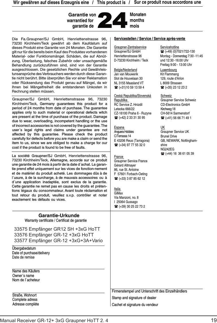 19Manual Receiver GR-12+ 3xG Graupner HoTT 2. 4                                                                                                                                               Graupner-ZentralserviceServicestellen / Service / Service après-venteItaliaFranceUKEspana SchweizCeská Republika/Slovenská RepublikaWir gewähren auf dieses Erzeugnis eine   /   This product is   /  Sur ce produit nous accordons une 24MonatenmonthsmoisGarantie-UrkundeWarranty certiﬁ cate / Certiﬁ cat de garantieÜbergabedatumDate of purchase/deliveryDate de remiseName des KäufersOwner´s nameNom de I`acheteurStraße, WohnortComplete adressAdresse complèteFirmenstempel und Unterschrift des Einzelhändlers Stamp and signature of dealerCachet et signature du vendeur Graupner/SJ GmbHHenriettenstrasse 96D-73230 Kirchheim / TeckServicehotline  (+49) (0)7021/722-130Montag - Donnerstag 7:30 -11:45 und 12:30 -16:00 UhrFreitag 9:00 - 13:00 UhrAnguera HobbiesC/Terrassa 14E 43206 Reus (Tarragona) (+34) 97 77 55 32 0Graupner Service FranceGérard Altmayer86, rue St. AntoineF  57601 Forbach-Oeting (+33) 3 87 85 62 12GiMaxVia Manzoni, no. 8I  25064 Gussago (+39) 30 25 22 73 2Graupner Service SchweizKirchweg 18CH-5614 Sarmenstorf (+41) 56 66 71 49 1Graupner Service UKBrunel DriveGB, NEWARK, Nottingham-shireNG242EG (+44) 16  36 61 05 39RC Service Z. HnizdilLetecka 666/22CZ-16100 Praha 6 - Ruzyne (+42) 2 33 31 30 95Kit Flammang129, route d’ArlonL 8009 Strassen (+35) 23 12 23 2Jan van MouwerikSlot de Houvelaan 30NL 3155 Maasland VT (+31)10 59 13 59 4Garantie von warrantied forgarantie deCD-Electronics GmbHBelgie/Nederland LuxembourgDie Fa.Graupner/SJ GmbH, Henriettenstrasse 96, 73230 Kirchheim/Teck  gewährt  ab dem Kaufdatum auf dieses Produkt eine Garantie von 24 Monaten. Die Garantie gilt nur für die bereits beim Kauf des Produktes vorhandenen Material-  oder  Funktionsmängel. Schäden, die  auf Abnüt-zung, Überlastung, falsches Zubehör oder unsachgemäße Behandlung  zurückzuführen  sind,  sind  von  der Garantie ausgeschlossen. Die gesetzlichen Rechte und Gewährleis-tunsansprüche des Verbrauchers werden durch diese Garan-tie nicht berührt. Bitte überprüfen Sie vor einer Reklamation oder Rücksendung das Produkt genau auf Mängel, da wir Ihnen  bei  Mängelfreiheit  die  entstandenen Unkosten in Rechnung stellen müssen.    Graupner/SJ GmbH, Henriettenstrasse 96, 73230 Kirchheim/Teck,  Germany  guarantees this product  for  a period of 24 months from date of purchase. The guarantee applies only  to such material  or  operational defects witch are present at the time of purchase of the product. Damage due to wear, overloading, incompetent handling or the use of incorrect accessories is not covered by the guarantee. The user´s  legal  rights  and  claims  under  garantee  are not affected  by  this  guarantee.  Please  check  the  product carefully for defects before you are make a claim or send the item to us, since we are obliged to make a charge for our cost if the product is found to be free of faults.La  société  Graupner/SJ GmbH, Henriettenstrasse 96, 73230 Kirchheim/Teck, Allemagne, accorde  sur ce  produit une garantie de 24 mois à partir de la date d´achat. La garan-tie prend effet uniquement sur les vices de fonction-nement et de matériel du produit acheté. Les dommages dûs à de l´usure, à de la surcharge, à de mauvais accessoires  ou à d´une  application  inadaptée,  sont  exclus  de  la  garantie. Cette garantie ne remet pas en cause les droits et préten-tions légaux du consommateur. Avant toute réclamation et tout  retour  du  produit,  veuillez  s.v.p.  contrôler  et  noter exactement les défauts ou vices. 33575 Empfänger GR12 SH +3xG HoTT33576 Empfänger GR-12 +3xG HoTT33577 Empfänger GR-12 +3xG+3A+Vario