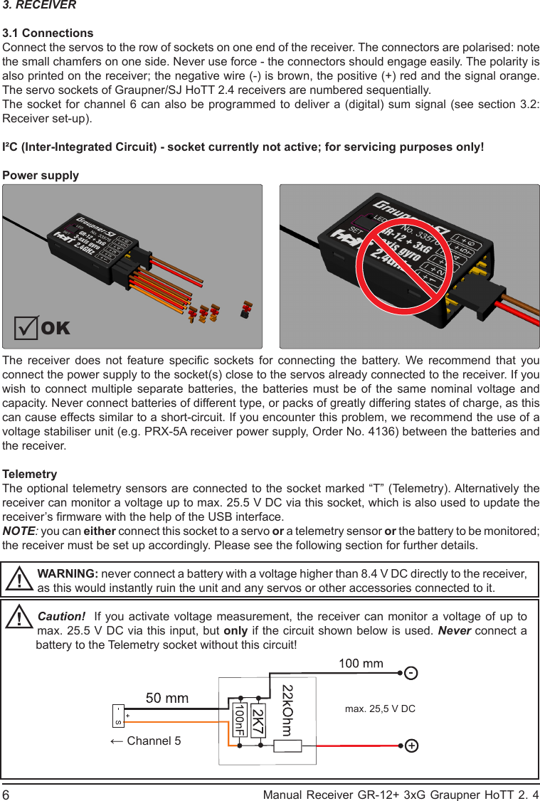 3. RECEIVER3.1 ConnectionsConnect the servos to the row of sockets on one end of the receiver. The connectors are polarised: note the small chamfers on one side. Never use force - the connectors should engage easily. The polarity is also printed on the receiver; the negative wire (-) is brown, the positive (+) red and the signal orange. The servo sockets of Graupner/SJ HoTT 2.4 receivers are numbered sequentially.The socket for channel 6 can also be programmed to deliver a (digital) sum signal (see section 3.2: Receiver set-up).I²C (Inter-Integrated Circuit) - socket currently not active; for servicing purposes only!Power supply The  receiver  does  not  feature  specic  sockets  for  connecting  the  battery.  We  recommend  that  you connect the power supply to the socket(s) close to the servos already connected to the receiver. If you wish to connect multiple separate batteries, the batteries must be of the same nominal voltage and capacity. Never connect batteries of different type, or packs of greatly differing states of charge, as this can cause effects similar to a short-circuit. If you encounter this problem, we recommend the use of a voltage stabiliser unit (e.g. PRX-5A receiver power supply, Order No. 4136) between the batteries and the receiver.TelemetryThe optional telemetry sensors are connected to the socket marked “T” (Telemetry). Alternatively the receiver can monitor a voltage up to max. 25.5 V DC via this socket, which is also used to update the receiver’s rmware with the help of the USB interface.NOTE: you can either connect this socket to a servo or a telemetry sensor or the battery to be monitored; the receiver must be set up accordingly. Please see the following section for further details.WARNING: never connect a battery with a voltage higher than 8.4 V DC directly to the receiver, as this would instantly ruin the unit and any servos or other accessories connected to it.Caution!  If you activate voltage measurement, the receiver can monitor a voltage of up to max. 25.5 V DC via this input, but only if the circuit shown below is used. Never connect a battery to the Telemetry socket without this circuit!OKmax. 25,5 V DC← Channel 56                                                           Manual Receiver GR-12+ 3xG Graupner HoTT 2. 4