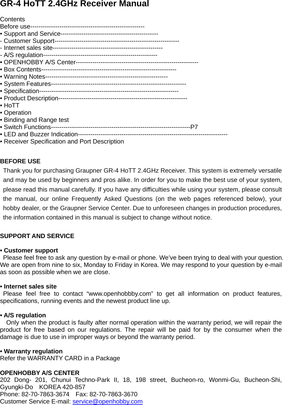  GR-4 HoTT 2.4GHz Receiver Manual  Contents Before use------------------------------------------------------- • Support and Service----------------------------------------------- - Customer Support------------------------------------------------------------ - Internet sales site----------------------------------------------------- - A/S regulation------------------------------------------------------- • OPENHOBBY A/S Center----------------------------------------------------------- • Box Contents----------------------------------------------------------------- • Warning Notes----------------------------------------------------------- • System Features----------------------------------------------------------------- • Specification------------------------------------------------------------------- • Product Description-------------------------------------------------------------- • HoTT • Operation • Binding and Range test • Switch Functions-------------------------------------------------------------------P7 • LED and Buzzer Indication------------------------------------------------------------------------ • Receiver Specification and Port Description  BEFORE USE Thank you for purchasing Graupner GR-4 HoTT 2.4GHz Receiver. This system is extremely versatile and may be used by beginners and pros alike. In order for you to make the best use of your system, please read this manual carefully. If you have any difficulties while using your system, please consult the manual, our online Frequently Asked Questions (on the web pages referenced below), your hobby dealer, or the Graupner Service Center. Due to unforeseen changes in production procedures, the information contained in this manual is subject to change without notice.    SUPPORT AND SERVICE   • Customer support  Please feel free to ask any question by e-mail or phone. We’ve been trying to deal with your question. We are open from nine to six, Monday to Friday in Korea. We may respond to your question by e-mail as soon as possible when we are close.      • Internet sales site  Please feel free to contact “www.openhobbby.com” to get all information on product features, specifications, running events and the newest product line up.    • A/S regulation   Only when the product is faulty after normal operation within the warranty period, we will repair the product for free based on our regulations. The repair will be paid for by the consumer when the damage is due to use in improper ways or beyond the warranty period.  • Warranty regulation Refer the WARRANTY CARD in a Package  OPENHOBBY A/S CENTER 202 Dong- 201, Chunui Techno-Park II, 18, 198 street, Bucheon-ro, Wonmi-Gu, Bucheon-Shi, Gyungki-Do  KOREA 420-857  Phone: 82-70-7863-3674    Fax: 82-70-7863-3670   Customer Service E-mail: service@openhobby.com 