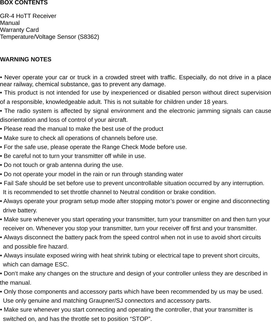   BOX CONTENTS  GR-4 HoTT Receiver Manual Warranty Card Temperature/Voltage Sensor (S8362)   WARNING NOTES  • Never operate your car or truck in a crowded street with traffic. Especially, do not drive in a place near railway, chemical substance, gas to prevent any damage. • This product is not intended for use by inexperienced or disabled person without direct supervision of a responsible, knowledgeable adult. This is not suitable for children under 18 years. • The radio system is affected by signal environment and the electronic jamming signals can cause disorientation and loss of control of your aircraft. • Please read the manual to make the best use of the product • Make sure to check all operations of channels before use. • For the safe use, please operate the Range Check Mode before use. • Be careful not to turn your transmitter off while in use. • Do not touch or grab antenna during the use. • Do not operate your model in the rain or run through standing water • Fail Safe should be set before use to prevent uncontrollable situation occurred by any interruption.   It is recommended to set throttle channel to Neutral condition or brake condition. • Always operate your program setup mode after stopping motor’s power or engine and disconnecting drive battery. • Make sure whenever you start operating your transmitter, turn your transmitter on and then turn your receiver on. Whenever you stop your transmitter, turn your receiver off first and your transmitter. • Always disconnect the battery pack from the speed control when not in use to avoid short circuits and possible fire hazard. • Always insulate exposed wiring with heat shrink tubing or electrical tape to prevent short circuits, which can damage ESC. • Don‘t make any changes on the structure and design of your controller unless they are described in the manual. • Only those components and accessory parts which have been recommended by us may be used. Use only genuine and matching Graupner/SJ connectors and accessory parts. • Make sure whenever you start connecting and operating the controller, that your transmitter is switched on, and has the throttle set to position “STOP”.       
