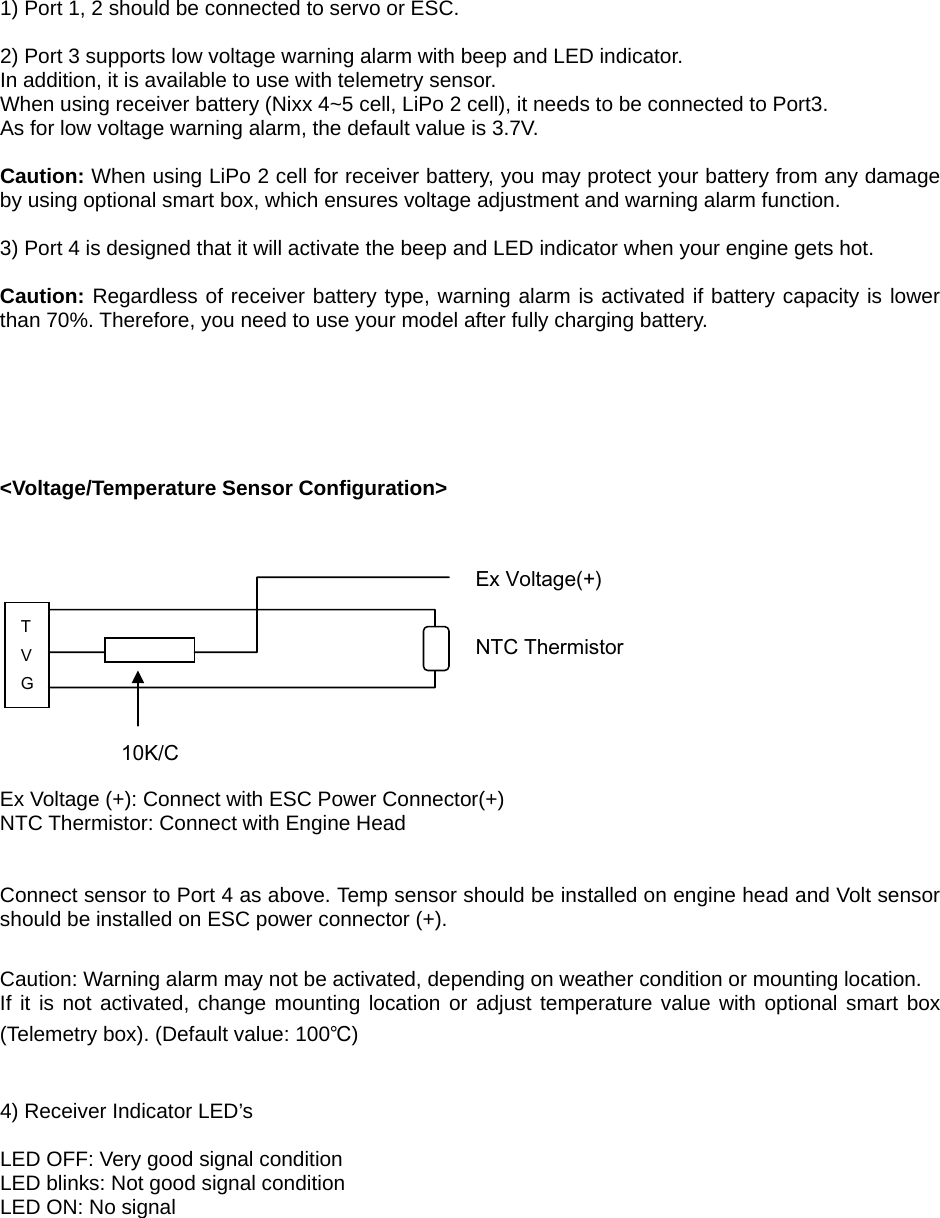   1) Port 1, 2 should be connected to servo or ESC.  2) Port 3 supports low voltage warning alarm with beep and LED indicator. In addition, it is available to use with telemetry sensor. When using receiver battery (Nixx 4~5 cell, LiPo 2 cell), it needs to be connected to Port3.   As for low voltage warning alarm, the default value is 3.7V.  Caution: When using LiPo 2 cell for receiver battery, you may protect your battery from any damage by using optional smart box, which ensures voltage adjustment and warning alarm function.  3) Port 4 is designed that it will activate the beep and LED indicator when your engine gets hot.  Caution: Regardless of receiver battery type, warning alarm is activated if battery capacity is lower than 70%. Therefore, you need to use your model after fully charging battery.       &lt;Voltage/Temperature Sensor Configuration&gt;             Ex Voltage (+): Connect with ESC Power Connector(+) NTC Thermistor: Connect with Engine Head   Connect sensor to Port 4 as above. Temp sensor should be installed on engine head and Volt sensor should be installed on ESC power connector (+).  Caution: Warning alarm may not be activated, depending on weather condition or mounting location. If it is not activated, change mounting location or adjust temperature value with optional smart box (Telemetry box). (Default value: 100℃)   4) Receiver Indicator LED’s  LED OFF: Very good signal condition LED blinks: Not good signal condition LED ON: No signal    T V G 10K/C NTC Thermistor Ex Voltage(+) 