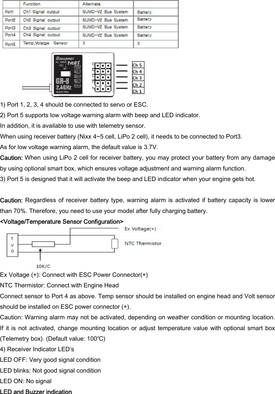   1) Port 1, 2, 3, 4 should be connected to servo or ESC.   2) Port 5 supports low voltage warning alarm with beep and LED indicator.   In addition, it is available to use with telemetry sensor.   When using receiver battery (Nixx 4~5 cell, LiPo 2 cell), it needs to be connected to Port3.   As for low voltage warning alarm, the default value is 3.7V.   Caution: When using LiPo 2 cell for receiver battery, you may protect your battery from any damage by using optional smart box, which ensures voltage adjustment and warning alarm function.   3) Port 5 is designed that it will activate the beep and LED indicator when your engine gets hot.  Caution:  Regardless of receiver battery type, warning alarm is activated  if battery capacity  is  lower than 70%. Therefore, you need to use your model after fully charging battery.   &lt;Voltage/Temperature Sensor Configuration&gt;  Ex Voltage (+): Connect with ESC Power Connector(+)   NTC Thermistor: Connect with Engine Head   Connect sensor to Port 4 as above. Temp sensor should be installed on engine head and Volt sensor should be installed on ESC power connector (+).   Caution: Warning alarm may not be activated, depending on weather condition or mounting location. If  it  is  not  activated,  change  mounting  location or  adjust  temperature value with  optional  smart  box (Telemetry box). (Default value: 100℃)   4) Receiver Indicator LED’s   LED OFF: Very good signal condition   LED blinks: Not good signal condition   LED ON: No signal LED and Buzzer indication 