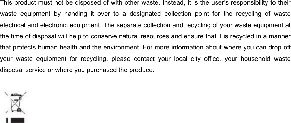 This product must not be disposed of with other waste. Instead, it is the user’s responsibility to their waste  equipment  by  handing  it  over  to  a  designated  collection  point  for  the  recycling  of  waste electrical and electronic equipment. The separate collection and recycling of your waste equipment at the time of disposal will help to conserve natural resources and ensure that it is recycled in a manner that protects human health and the environment. For more information about where you can drop off your  waste  equipment  for  recycling,  please  contact  your  local  city  office,  your  household  waste disposal service or where you purchased the produce.   