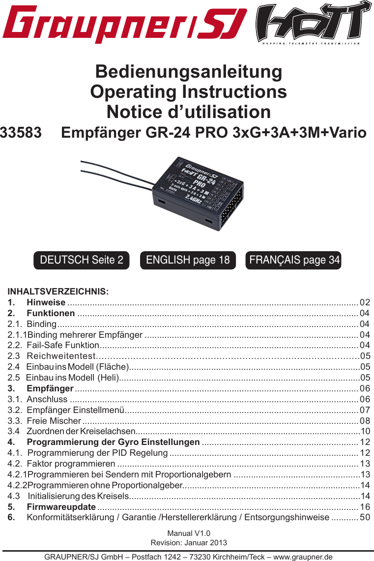 GRAUPNER/SJ GmbH – Postfach 1242 – 73230 Kirchheim/Teck – www.graupner.deBedienungsanleitung Operating InstructionsNotice d’utilisation33583 Empfänger GR-24 PRO 3xG+3A+3M+VarioINHALTSVERZEICHNIS:1.     Hinweise .....................................................................................................................022.     Funktionen .................................................................................................................042.1.  Binding .........................................................................................................................042.1.1Binding mehrerer Empfänger ......................................................................................042.2.  Fail-Safe Funktion ........................................................................................................ 042.3 Reichweitentest............................................................................................052.4      Einbau ins Modell  (Fläche).............................................................................................052.5    Einbau ins Modell  (Heli).................................................................................................053.   Empfänger .................................................................................................................. 063.1.  Anschluss ....................................................................................................................063.2.  Empfänger Einstellmenü .............................................................................................. 073.3.  Freie Mischer ............................................................................................................... 083.4                Zuordnen   der    Kreiselachsen.............................................................................................104.   Programmierung der Gyro Einstellungen ...............................................................124.1.  Programmierung der PID Regelung ............................................................................124.2.  Faktor programmieren ................................................................................................. 134.2.1Programmieren bei Sendern mit Proportionalgebern ...................................................134.2.2Programmieren   ohne   Proportionalgeber........................................................................144.3      Initialisierung des Kreisels.............................................................................................145.   Firmwareupdate ......................................................................................................... 166.   Konformitätserklärung / Garantie /Herstellererklärung / Entsorgungshinweise ........... 50Manual V1.0Revision: Januar 2013FRANÇAIS page 34ENGLISH page 18DEUTSCH Seite 2