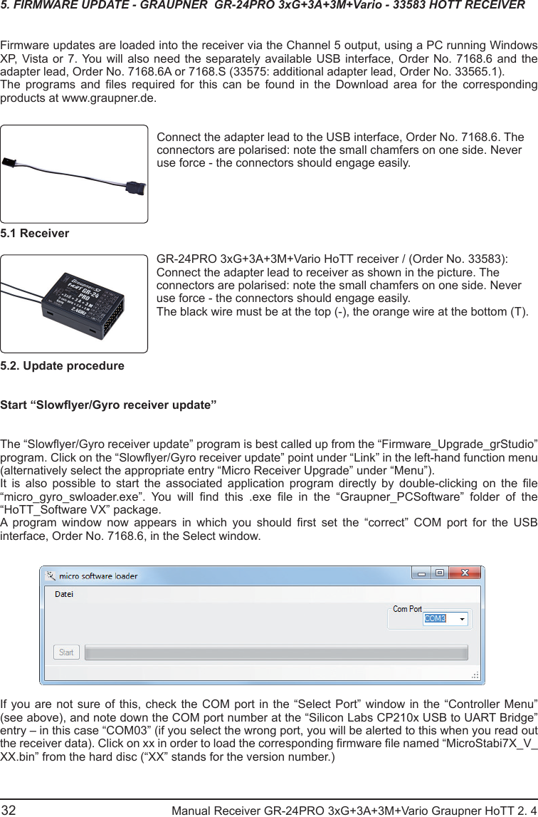 32                                          Manual Receiver GR-24PRO 3xG+3A+3M+Vario Graupner HoTT 2. 4                                                                                                                                               5. FIRMWARE UPDATE - GRAUPNER  GR-24PRO 3xG+3A+3M+Vario - 33583 HOTT RECEIVERFirmware updates are loaded into the receiver via the Channel 5 output, using a PC running Windows XP, Vista or 7. You will also need the separately available USB interface, Order No. 7168.6 and the adapter lead, Order No. 7168.6A or 7168.S (33575: additional adapter lead, Order No. 33565.1).The  programs  and  les  required  for  this  can  be  found  in  the  Download  area  for  the  corresponding products at www.graupner.de.Connect the adapter lead to the USB interface, Order No. 7168.6. The connectors are polarised: note the small chamfers on one side. Never use force - the connectors should engage easily.5.1 ReceiverGR-24PRO 3xG+3A+3M+Vario HoTT receiver / (Order No. 33583):Connect the adapter lead to receiver as shown in the picture. The connectors are polarised: note the small chamfers on one side. Never use force - the connectors should engage easily.The black wire must be at the top (-), the orange wire at the bottom (T).5.2. Update procedureStart “Slowyer/Gyro receiver update”The “Slowyer/Gyro receiver update” program is best called up from the “Firmware_Upgrade_grStudio” program. Click on the “Slowyer/Gyro receiver update” point under “Link” in the left-hand function menu (alternatively select the appropriate entry “Micro Receiver Upgrade” under “Menu”).It  is  also  possible  to  start  the  associated  application  program  directly  by  double-clicking  on  the  le “micro_gyro_swloader.exe”.  You  will  nd  this  .exe  le  in  the  “Graupner_PCSoftware”  folder  of  the “HoTT_Software VX” package.A  program  window  now  appears  in  which  you  should  rst  set  the  “correct”  COM  port  for  the  USB interface, Order No. 7168.6, in the Select window.If you are not sure of this, check the COM port in the “Select Port” window in the “Controller Menu” (see above), and note down the COM port number at the “Silicon Labs CP210x USB to UART Bridge” entry – in this case “COM03” (if you select the wrong port, you will be alerted to this when you read out the receiver data). Click on xx in order to load the corresponding rmware le named “MicroStabi7X_V_XX.bin” from the hard disc (“XX” stands for the version number.) 