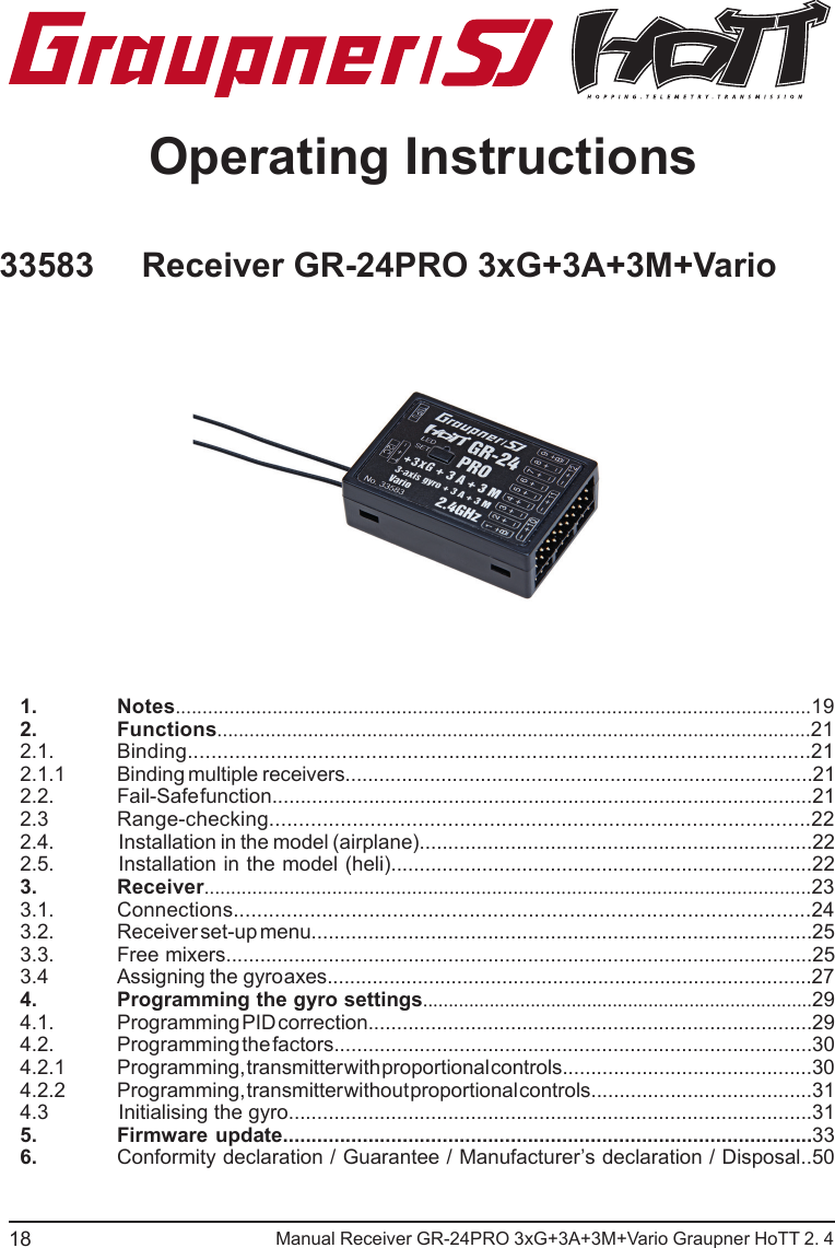                                                           Manual Receiver GR-24PRO 3xG+3A+3M+Vario Graupner HoTT 2. 4Operating Instructions1. Notes......................................................................................................................192. Functions...............................................................................................................212.1. Binding.........................................................................................................212.1.1  Binding   multiple    receivers...................................................................................212.2.  Fail-Safe function...............................................................................................212.3 Range-checking...........................................................................................222.4.                Installation in the model (airplane).....................................................................222.5.         Installation in the model (heli)..........................................................................223. Receiver..................................................................................................................233.1. Connections..................................................................................................243.2.  Receiver set-up menu........................................................................................253.3.  Free mixers.......................................................................................................253.4  Assigning    the     gyro axes......................................................................................274.  Programming the gyro settings............................................................................294.1.  Programming PID correction..............................................................................294.2.  Programming the factors....................................................................................304.2.1  Programming, transmitter with proportional controls............................................304.2.2  Programming, transmitter without proportional controls.......................................314.3            Initialising the gyro............................................................................................315.  Firmware update.............................................................................................336.  Conformity declaration / Guarantee / Manufacturer’s declaration / Disposal..501833583     Receiver GR-24PRO 3xG+3A+3M+Vario