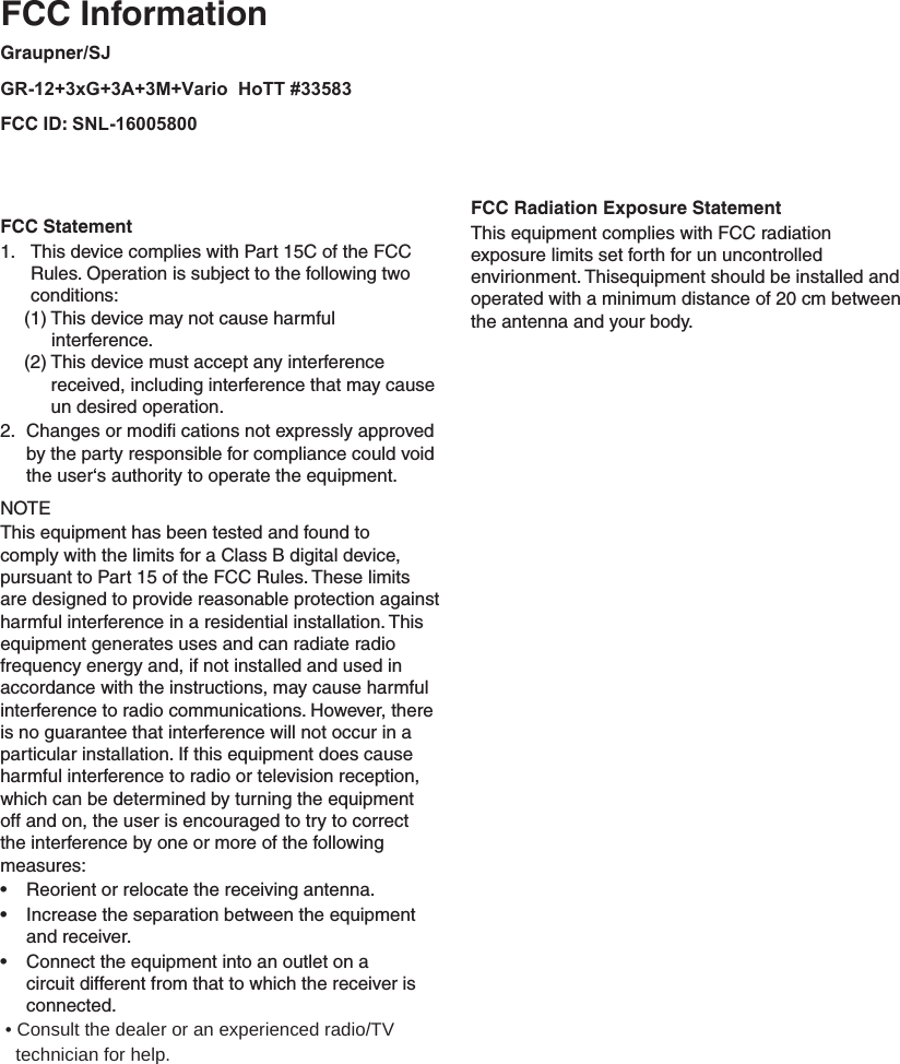   FCC InformationGraupner/SJ GR-12+3xG+3A+3M+Vario  HoTT #33583FCC ID: SNL-16005800  FCC Statement  This device complies with Part 15C of the FCC 1. Rules. Operation is subject to the following two conditions:  (1) This device may not cause harmful           interference. (2)  This device must accept any interference received, including interference that may cause un desired operation.Changes or modiﬁ  cations not expressly approved 2. by the party responsible for compliance could void the user‘s authority to operate the equipment.NOTEThis equipment has been tested and found to comply with the limits for a Class B digital device, pursuant to Part 15 of the FCC Rules. These limits are designed to provide reasonable protection against harmful interference in a residential installation. This equipment generates uses and can radiate radio frequency energy and, if not installed and used in accordance with the instructions, may cause harmful interference to radio communications. However, there is no guarantee that interference will not occur in a particular installation. If this equipment does cause harmful interference to radio or television reception, which can be determined by turning the equipment off and on, the user is encouraged to try to correct the interference by one or more of the following measures:Reorient or relocate the receiving antenna.• Increase the separation between the equipment • and receiver.Connect the equipment into an outlet on a • circuit different from that to which the receiver is connected. • Consult the dealer or an experienced radio/TV         technician for help. FCC Radiation Exposure StatementThis equipment complies with FCC radiation exposure limits set forth for un uncontrolled envirionment. Thisequipment should be installed and operated with a minimum distance of 20 cm between the antenna and your body. 