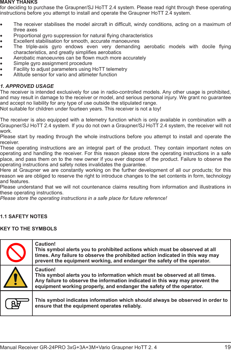 MANY THANKSfor deciding to purchase the Graupner/SJ HoTT 2.4 system. Please read right through these operating instructions before you attempt to install and operate the Graupner HoTT 2.4 system.• The receiver stabilises the model aircraft in difcult, windy conditions, acting on a maximum of three axes• Proportional gyro suppression for natural ying characteristics• Excellent stabilisation for smooth, accurate manoeuvres• The  triple-axis  gyro  endows  even  very  demanding  aerobatic  models  with  docile  ying characteristics, and greatly simplies aerobatics• Aerobatic manoeuvres can be own much more accurately• Simple gyro assignment procedure• Facility to adjust parameters using HoTT telemetry• Altitude sensor for vario and altimeter function1. APPROVED USAGEThe receiver is intended exclusively for use in radio-controlled models. Any other usage is prohibited, and may result in damage to the receiver or model, and serious personal injury. We grant no guarantee and accept no liability for any type of use outside the stipulated range.Not suitable for children under fourteen years. This receiver is not a toy!The receiver is also equipped with a telemetry function which is only available in combination with a Graupner/SJ HoTT 2.4 system. If you do not own a Graupner/SJ HoTT 2.4 system, the receiver will not work.Please start by reading through the whole instructions before you attempt to install and operate the receiver.These operating instructions are an integral part of the product. They contain important notes on operating and handling the receiver. For this reason please store the operating instructions in a safe place, and pass them on to the new owner if you ever dispose of the product. Failure to observe the operating instructions and safety notes invalidates the guarantee.Here at Graupner we are constantly working on the further development of all our products; for this reason we are obliged to reserve the right to introduce changes to the set contents in form, technology and features.Please understand that we will not countenance claims resulting from information and illustrations in these operating instructions.Please store the operating instructions in a safe place for future reference!1.1 SAFETY NOTESKEY TO THE SYMBOLSCaution!This symbol alerts you to prohibited actions which must be observed at all times. Any failure to observe the prohibited action indicated in this way may prevent the equipment working, and endanger the safety of the operator.Caution!This symbol alerts you to information which must be observed at all times. Any failure to observe the information indicated in this way may prevent the equipment working properly, and endanger the safety of the operator.This symbol indicates information which should always be observed in order to ensure that the equipment operates reliably.Manual Receiver GR-24PRO 3xG+3A+3M+Vario Graupner HoTT 2. 4                                                19