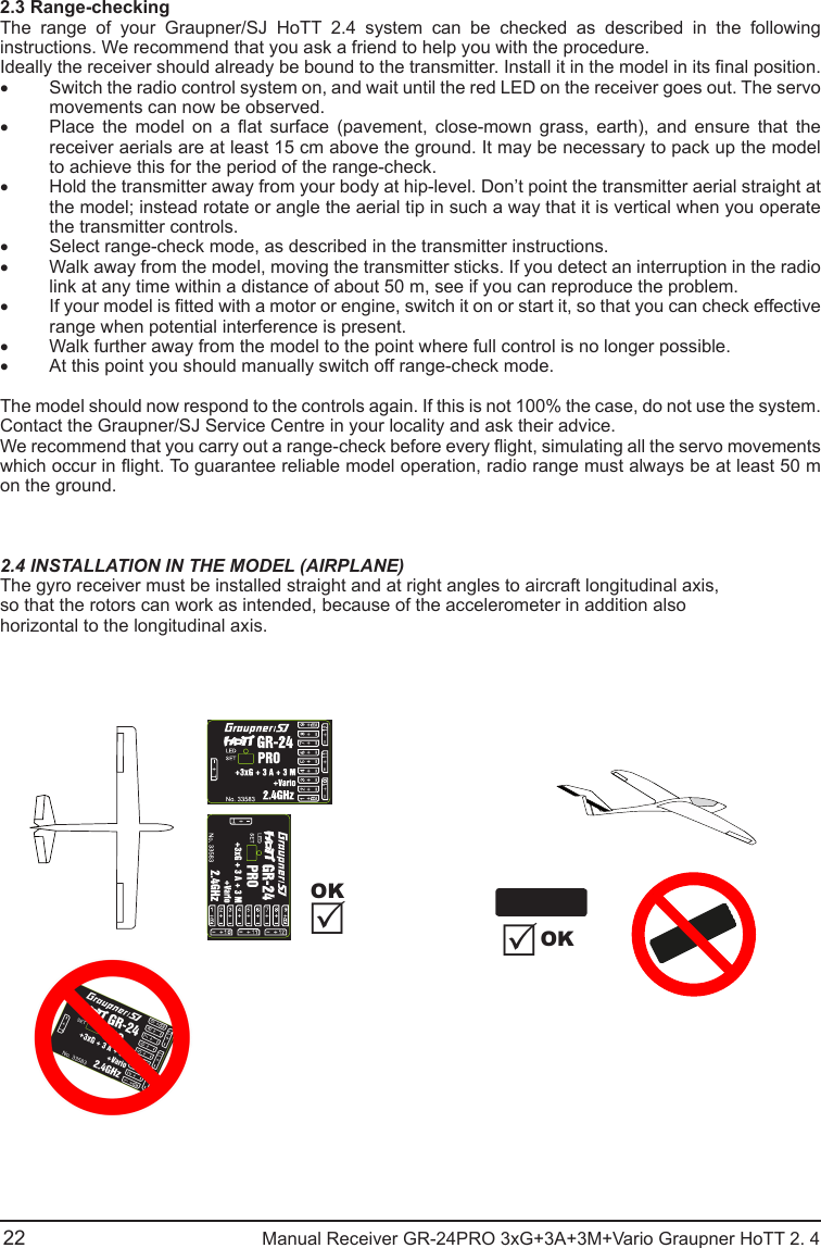 2.3 Range-checkingThe range of your Graupner/SJ HoTT 2.4 system can be checked as described in the following instructions. We recommend that you ask a friend to help you with the procedure.Ideally the receiver should already be bound to the transmitter. Install it in the model in its nal position.• Switch the radio control system on, and wait until the red LED on the receiver goes out. The servo movements can now be observed.• Place  the  model  on  a  at  surface  (pavement,  close-mown  grass,  earth),  and  ensure  that  the receiver aerials are at least 15 cm above the ground. It may be necessary to pack up the model to achieve this for the period of the range-check.• Hold the transmitter away from your body at hip-level. Don’t point the transmitter aerial straight at the model; instead rotate or angle the aerial tip in such a way that it is vertical when you operate the transmitter controls.• Select range-check mode, as described in the transmitter instructions.• Walk away from the model, moving the transmitter sticks. If you detect an interruption in the radio link at any time within a distance of about 50 m, see if you can reproduce the problem.• If your model is tted with a motor or engine, switch it on or start it, so that you can check effective range when potential interference is present.• Walk further away from the model to the point where full control is no longer possible.• At this point you should manually switch off range-check mode.The model should now respond to the controls again. If this is not 100% the case, do not use the system. Contact the Graupner/SJ Service Centre in your locality and ask their advice.We recommend that you carry out a range-check before every ight, simulating all the servo movements which occur in ight. To guarantee reliable model operation, radio range must always be at least 50 m on the ground.2.4 INSTALLATION IN THE MODEL (AIRPLANE)The gyro receiver must be installed straight and at right angles to aircraft longitudinal axis,so that the rotors can work as intended, because of the accelerometer in addition alsohorizontal to the longitudinal axis.22                                               Manual Receiver GR-24PRO 3xG+3A+3M+Vario Graupner HoTT 2. 4OKOK