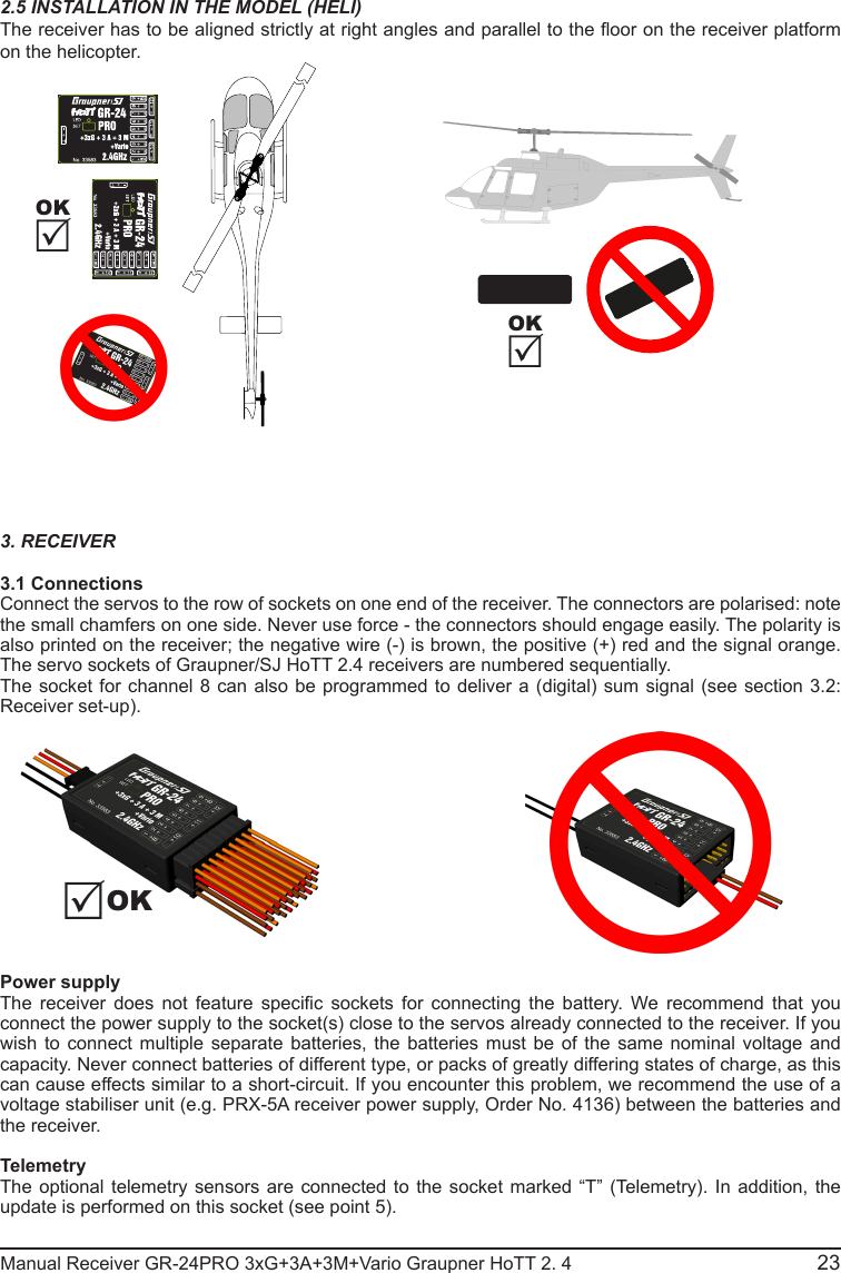 2.5 INSTALLATION IN THE MODEL (HELI)The receiver has to be aligned strictly at right angles and parallel to the oor on the receiver platform on the helicopter.3. RECEIVER3.1 ConnectionsConnect the servos to the row of sockets on one end of the receiver. The connectors are polarised: note the small chamfers on one side. Never use force - the connectors should engage easily. The polarity is also printed on the receiver; the negative wire (-) is brown, the positive (+) red and the signal orange. The servo sockets of Graupner/SJ HoTT 2.4 receivers are numbered sequentially.The socket for channel 8 can also be programmed to deliver a (digital) sum signal (see section 3.2: Receiver set-up).                                             Power supply The  receiver  does  not  feature  specic  sockets  for  connecting  the  battery.  We  recommend  that  you connect the power supply to the socket(s) close to the servos already connected to the receiver. If you wish to connect multiple separate batteries, the batteries must be of the same nominal voltage and capacity. Never connect batteries of different type, or packs of greatly differing states of charge, as this can cause effects similar to a short-circuit. If you encounter this problem, we recommend the use of a voltage stabiliser unit (e.g. PRX-5A receiver power supply, Order No. 4136) between the batteries and the receiver.TelemetryThe optional telemetry sensors are connected to the socket marked “T” (Telemetry). In addition, the update is performed on this socket (see point 5).Manual Receiver GR-24PRO 3xG+3A+3M+Vario Graupner HoTT 2. 4                                                23OKOK  OK