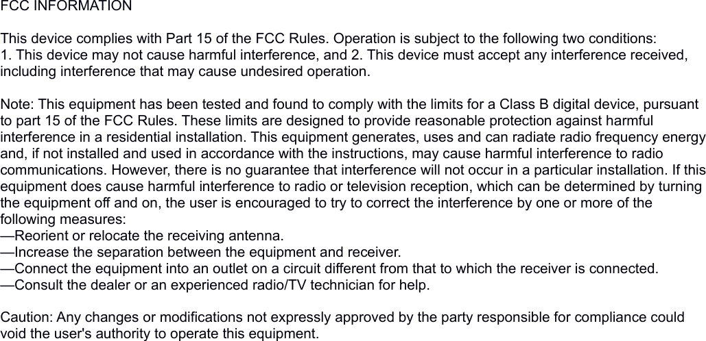 FCC INFORMATION This device complies with Part 15 of the FCC Rules. Operation is subject to the following two conditions:1. This device may not cause harmful interference, and 2. This device must accept any interference received, including interference that may cause undesired operation. Note: This equipment has been tested and found to comply with the limits for a Class B digital device, pursuant to part 15 of the FCC Rules. These limits are designed to provide reasonable protection against harmful interference in a residential installation. This equipment generates, uses and can radiate radio frequency energy and, if not installed and used in accordance with the instructions, may cause harmful interference to radio communications. However, there is no guarantee that interference will not occur in a particular installation. If this equipment does cause harmful interference to radio or television reception, which can be determined by turning the equipment off and on, the user is encouraged to try to correct the interference by one or more of the following measures:—Reorient or relocate the receiving antenna.—Increase the separation between the equipment and receiver.—Connect the equipment into an outlet on a circuit different from that to which the receiver is connected.—Consult the dealer or an experienced radio/TV technician for help. Caution: Any changes or modifications not expressly approved by the party responsible for compliance could void the user&apos;s authority to operate this equipment. 