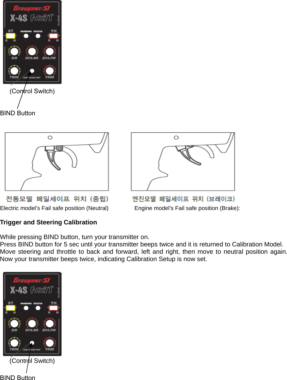  (Control Switch)  BIND Button   Electric model’s Fail safe position (Neutral)                  Engine model’s Fail safe position (Brake):  Trigger and Steering Calibration  While pressing BIND button, turn your transmitter on. Press BIND button for 5 sec until your transmitter beeps twice and it is returned to Calibration Model. Move steering and throttle to back and forward, left and right, then move to neutral position again. Now your transmitter beeps twice, indicating Calibration Setup is now set.   (Control Switch)  BIND Button       