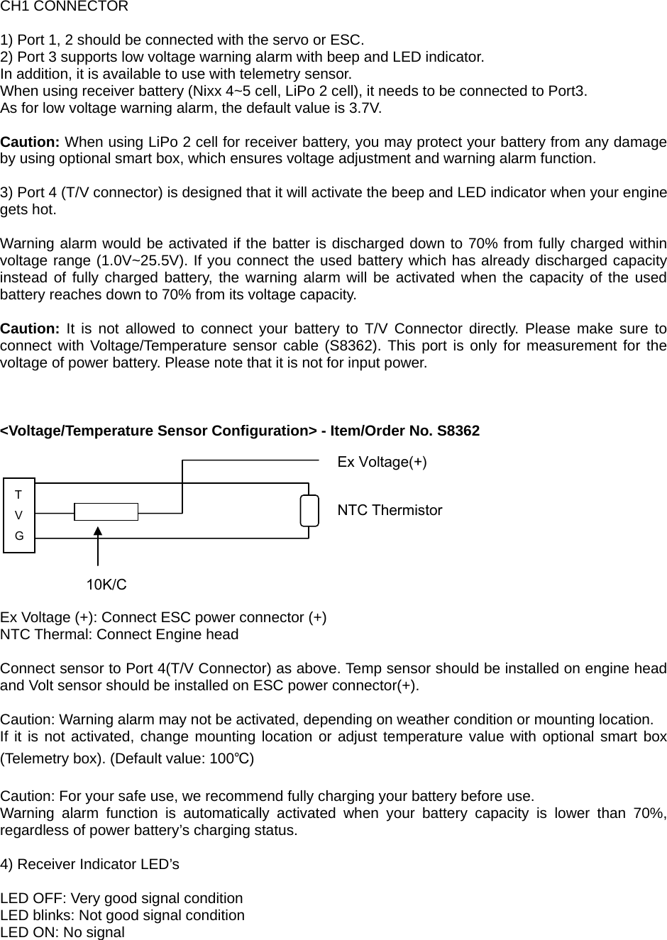 CH1 CONNECTOR  1) Port 1, 2 should be connected with the servo or ESC. 2) Port 3 supports low voltage warning alarm with beep and LED indicator. In addition, it is available to use with telemetry sensor. When using receiver battery (Nixx 4~5 cell, LiPo 2 cell), it needs to be connected to Port3.   As for low voltage warning alarm, the default value is 3.7V.  Caution: When using LiPo 2 cell for receiver battery, you may protect your battery from any damage by using optional smart box, which ensures voltage adjustment and warning alarm function.  3) Port 4 (T/V connector) is designed that it will activate the beep and LED indicator when your engine gets hot.  Warning alarm would be activated if the batter is discharged down to 70% from fully charged within voltage range (1.0V~25.5V). If you connect the used battery which has already discharged capacity instead of fully charged battery, the warning alarm will be activated when the capacity of the used battery reaches down to 70% from its voltage capacity.  Caution: It is not allowed to connect your battery to T/V Connector directly. Please make sure to connect with Voltage/Temperature sensor cable (S8362). This port is only for measurement for the voltage of power battery. Please note that it is not for input power.    &lt;Voltage/Temperature Sensor Configuration&gt; - Item/Order No. S8362           Ex Voltage (+): Connect ESC power connector (+) NTC Thermal: Connect Engine head  Connect sensor to Port 4(T/V Connector) as above. Temp sensor should be installed on engine head and Volt sensor should be installed on ESC power connector(+).  Caution: Warning alarm may not be activated, depending on weather condition or mounting location. If it is not activated, change mounting location or adjust temperature value with optional smart box (Telemetry box). (Default value: 100℃)  Caution: For your safe use, we recommend fully charging your battery before use. Warning alarm function is automatically activated when your battery capacity is lower than 70%, regardless of power battery’s charging status.  4) Receiver Indicator LED’s  LED OFF: Very good signal condition LED blinks: Not good signal condition LED ON: No signal  T V G 10K/C NTC Thermistor Ex Voltage(+) 