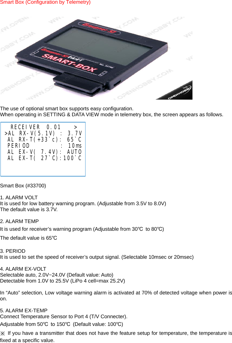 Smart Box (Configuration by Telemetry)     The use of optional smart box supports easy configuration. When operating in SETTING &amp; DATA VIEW mode in telemetry box, the screen appears as follows.             Smart Box (#33700)  1. ALARM VOLT It is used for low battery warning program. (Adjustable from 3.5V to 8.0V) The default value is 3.7V.  2. ALARM TEMP It is used for receiver’s warning program (Adjustable from 30℃ to 80℃) The default value is 65℃  3. PERIOD It is used to set the speed of receiver’s output signal. (Selectable 10msec or 20msec)  4. ALARM EX-VOLT Selectable auto, 2.0V~24.0V (Default value: Auto) Detectable from 1.0V to 25.5V (LiPo 4 cell=max 25.2V)  In “Auto” selection, Low voltage warning alarm is activated at 70% of detected voltage when power is on.  5. ALARM EX-TEMP Connect Temperature Sensor to Port 4 (T/V Connecter). Adjustable from 50℃  to 150℃ (Default value: 100℃) ※  If you have a transmitter that does not have the feature setup for temperature, the temperature is fixed at a specific value.    RECEIVER  0.01    &gt; &gt;AL RX-V(5.1V) : 3.7V  AL RX-T(+33`c): 65`C  PERIOD          : 10ms  AL EX-V( 7.4V): AUTO  AL EX-T( 27`C):100`C    