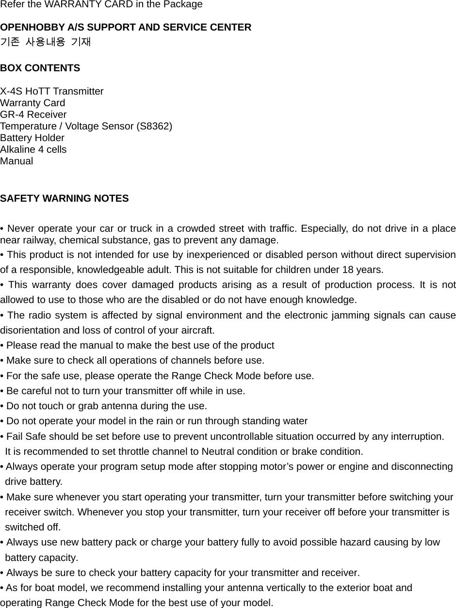 Refer the WARRANTY CARD in the Package  OPENHOBBY A/S SUPPORT AND SERVICE CENTER 기존 사용내용 기재  BOX CONTENTS  X-4S HoTT Transmitter   Warranty Card GR-4 Receiver Temperature / Voltage Sensor (S8362) Battery Holder Alkaline 4 cells Manual   SAFETY WARNING NOTES  • Never operate your car or truck in a crowded street with traffic. Especially, do not drive in a place near railway, chemical substance, gas to prevent any damage. • This product is not intended for use by inexperienced or disabled person without direct supervision of a responsible, knowledgeable adult. This is not suitable for children under 18 years. • This warranty does cover damaged products arising as a result of production process. It is not allowed to use to those who are the disabled or do not have enough knowledge. • The radio system is affected by signal environment and the electronic jamming signals can cause disorientation and loss of control of your aircraft. • Please read the manual to make the best use of the product • Make sure to check all operations of channels before use. • For the safe use, please operate the Range Check Mode before use. • Be careful not to turn your transmitter off while in use. • Do not touch or grab antenna during the use. • Do not operate your model in the rain or run through standing water • Fail Safe should be set before use to prevent uncontrollable situation occurred by any interruption.   It is recommended to set throttle channel to Neutral condition or brake condition. • Always operate your program setup mode after stopping motor’s power or engine and disconnecting drive battery. • Make sure whenever you start operating your transmitter, turn your transmitter before switching your receiver switch. Whenever you stop your transmitter, turn your receiver off before your transmitter is switched off. • Always use new battery pack or charge your battery fully to avoid possible hazard causing by low battery capacity. • Always be sure to check your battery capacity for your transmitter and receiver. • As for boat model, we recommend installing your antenna vertically to the exterior boat and operating Range Check Mode for the best use of your model.       