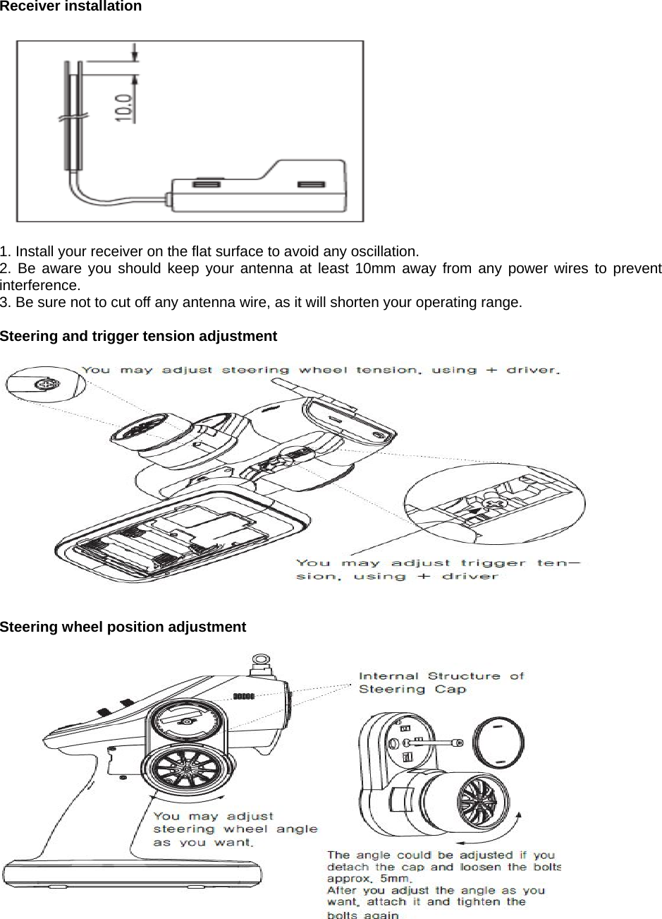   Receiver installation    1. Install your receiver on the flat surface to avoid any oscillation. 2. Be aware you should keep your antenna at least 10mm away from any power wires to prevent interference. 3. Be sure not to cut off any antenna wire, as it will shorten your operating range.  Steering and trigger tension adjustment     Steering wheel position adjustment      