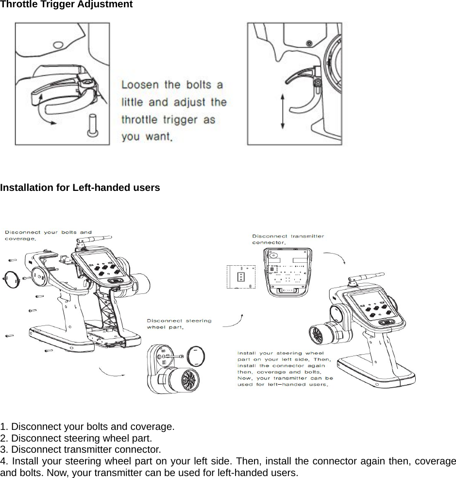   Throttle Trigger Adjustment      Installation for Left-handed users       1. Disconnect your bolts and coverage. 2. Disconnect steering wheel part. 3. Disconnect transmitter connector. 4. Install your steering wheel part on your left side. Then, install the connector again then, coverage and bolts. Now, your transmitter can be used for left-handed users.                 