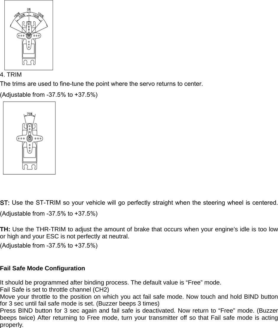  4. TRIM The trims are used to fine-tune the point where the servo returns to center. (Adjustable from -37.5% to +37.5%)    ST: Use the ST-TRIM so your vehicle will go perfectly straight when the steering wheel is centered. (Adjustable from -37.5% to +37.5%)  TH: Use the THR-TRIM to adjust the amount of brake that occurs when your engine’s idle is too low or high and your ESC is not perfectly at neutral. (Adjustable from -37.5% to +37.5%)   Fail Safe Mode Configuration  It should be programmed after binding process. The default value is “Free” mode. Fail Safe is set to throttle channel (CH2) Move your throttle to the position on which you act fail safe mode. Now touch and hold BIND button for 3 sec until fail safe mode is set. (Buzzer beeps 3 times) Press BIND button for 3 sec again and fail safe is deactivated. Now return to “Free” mode. (Buzzer beeps twice) After returning to Free mode, turn your transmitter off so that Fail safe mode is acting properly.  