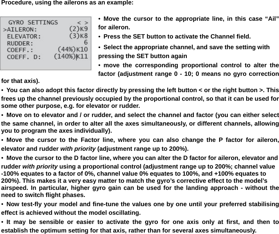   Procedure, using the ailerons as an example:  • Move the cursor to the appropriate line, in this case “Ail” for aileron. •  Press the SET button to activate the Channel field. •  Select the appropriate channel, and save the setting with pressing the SET button again • move the corresponding proportional control to alter the factor (adjustment range 0 - 10; 0 means no gyro correction for that axis). •  You can also adopt this factor directly by pressing the left button &lt; or the right button &gt;. This frees up the channel previously occupied by the proportional control, so that it can be used for some other purpose, e.g. for elevator or rudder. •  Move on to elevator and / or rudder, and select the channel and factor (you can either select the same channel, in order to alter all the axes simultaneously, or different channels, allowing you to program the axes individually). • Move the cursor to the Factor line, where you can also change the P factor for aileron, elevator and rudder with priority (adjustment range up to 200%). •  Move the cursor to the D factor line, where you can alter the D factor for aileron, elevator and rudder with priority using a proportional control (adjustment range up to 200%; channel value -100% equates to a factor of 0%, channel value 0% equates to 100%, and +100% equates to 200%). This makes it a very easy matter to match the gyro’s corrective effect to the model’s airspeed. In particular, higher gyro gain can be used for the landing approach - without the need to switch flight phases. • Now test-fly your model and fine-tune the values one by one until your preferred stabilising effect is achieved without the model oscillating. • It may be sensible or easier to activate the gyro for one axis only at first, and then to establish the optimum setting for that axis, rather than for several axes simultaneously.                         