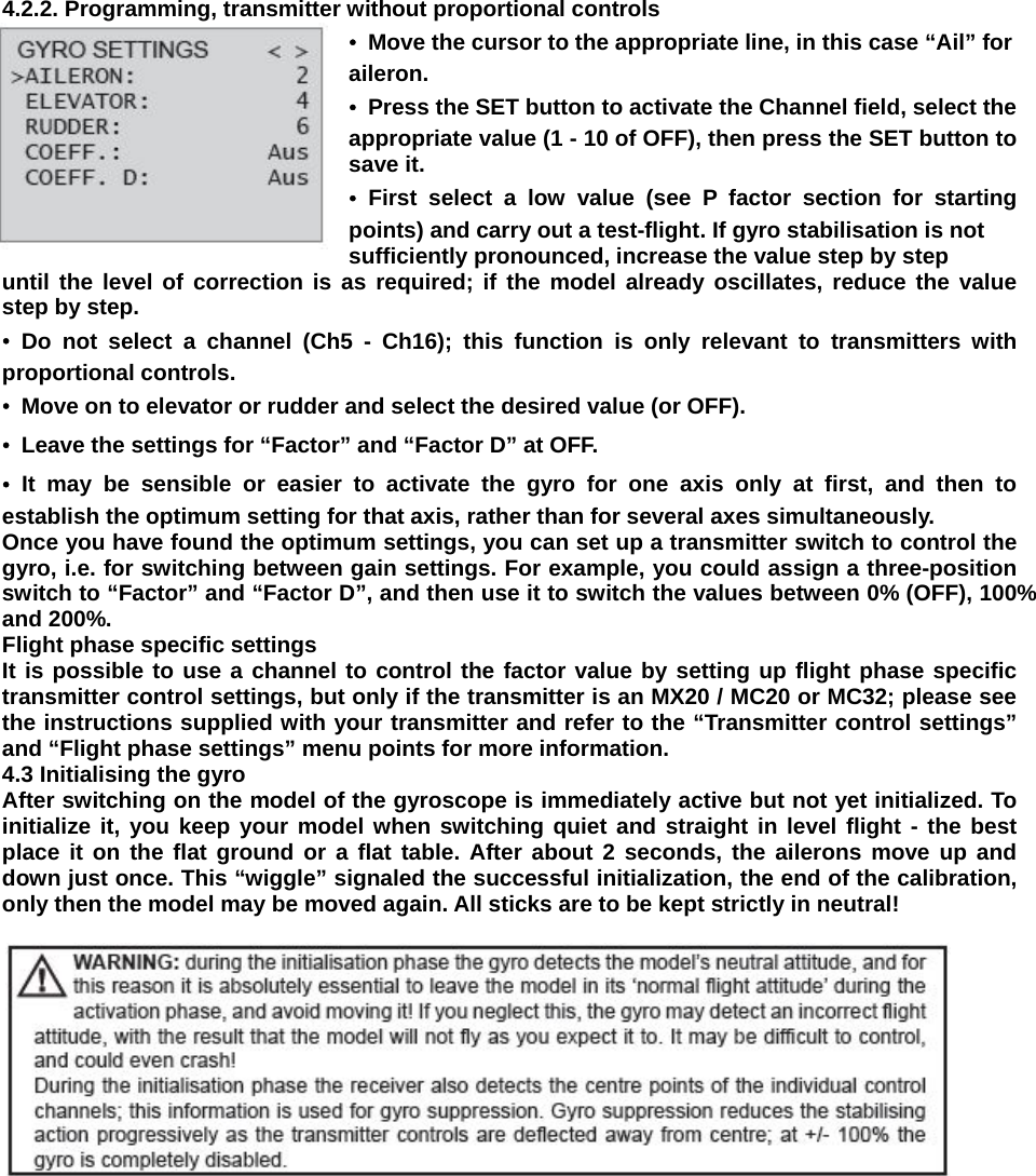   4.2.2. Programming, transmitter without proportional controls •  Move the cursor to the appropriate line, in this case “Ail” for aileron. •  Press the SET button to activate the Channel field, select the appropriate value (1 - 10 of OFF), then press the SET button to save it. • First select a low value (see P factor section for starting points) and carry out a test-flight. If gyro stabilisation is not sufficiently pronounced, increase the value step by step until the level of correction is as required; if the model already oscillates, reduce the value step by step. • Do not select a channel (Ch5 - Ch16); this function is only relevant to transmitters with proportional controls. •  Move on to elevator or rudder and select the desired value (or OFF). •  Leave the settings for “Factor” and “Factor D” at OFF. • It may be sensible or easier to activate the gyro for one axis only at first, and then to establish the optimum setting for that axis, rather than for several axes simultaneously. Once you have found the optimum settings, you can set up a transmitter switch to control the gyro, i.e. for switching between gain settings. For example, you could assign a three-position switch to “Factor” and “Factor D”, and then use it to switch the values between 0% (OFF), 100% and 200%. Flight phase specific settings It is possible to use a channel to control the factor value by setting up flight phase specific transmitter control settings, but only if the transmitter is an MX20 / MC20 or MC32; please see the instructions supplied with your transmitter and refer to the “Transmitter control settings” and “Flight phase settings” menu points for more information. 4.3 Initialising the gyro After switching on the model of the gyroscope is immediately active but not yet initialized. To initialize it, you keep your model when switching quiet and straight in level flight - the best place it on the flat ground or a flat table. After about 2 seconds, the ailerons move up and down just once. This “wiggle” signaled the successful initialization, the end of the calibration, only then the model may be moved again. All sticks are to be kept strictly in neutral!    
