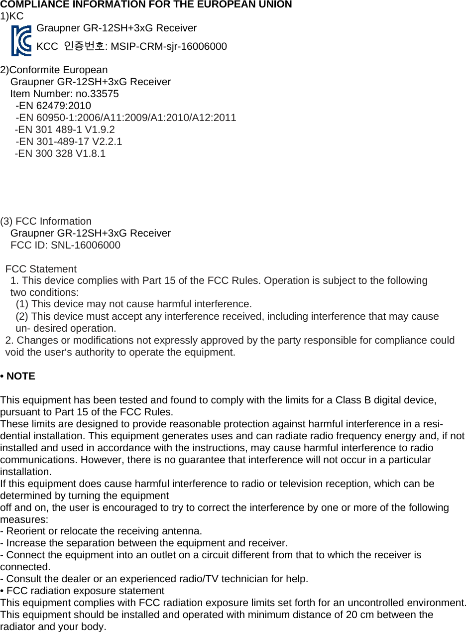   COMPLIANCE INFORMATION FOR THE EUROPEAN UNION   1)KC   Graupner GR-12SH+3xG Receiver   KCC  인증번호: MSIP-CRM-sjr-16006000     2)Conformite European     Graupner GR-12SH+3xG Receiver  Item Number: no.33575   -EN 62479:2010   -EN 60950-1:2006/A11:2009/A1:2010/A12:2011  -EN 301 489-1 V1.9.2  -EN 301-489-17 V2.2.1  -EN 300 328 V1.8.1      (3) FCC Information   Graupner GR-12SH+3xG Receiver  FCC ID: SNL-16006000    FCC Statement  1. This device complies with Part 15 of the FCC Rules. Operation is subject to the following         two conditions:  (1) This device may not cause harmful interference.  (2) This device must accept any interference received, including interference that may cause     un- desired operation.  2. Changes or modifications not expressly approved by the party responsible for compliance could void the user‘s authority to operate the equipment.    • NOTE       This equipment has been tested and found to comply with the limits for a Class B digital device, pursuant to Part 15 of the FCC Rules.     These limits are designed to provide reasonable protection against harmful interference in a resi-dential installation. This equipment generates uses and can radiate radio frequency energy and, if not installed and used in accordance with the instructions, may cause harmful interference to radio communications. However, there is no guarantee that interference will not occur in a particular installation.   If this equipment does cause harmful interference to radio or television reception, which can be determined by turning the equipment     off and on, the user is encouraged to try to correct the interference by one or more of the following measures:   - Reorient or relocate the receiving antenna.     - Increase the separation between the equipment and receiver.     - Connect the equipment into an outlet on a circuit different from that to which the receiver is connected.   - Consult the dealer or an experienced radio/TV technician for help.     • FCC radiation exposure statement     This equipment complies with FCC radiation exposure limits set forth for an uncontrolled environment. This equipment should be installed and operated with minimum distance of 20 cm between the radiator and your body.   