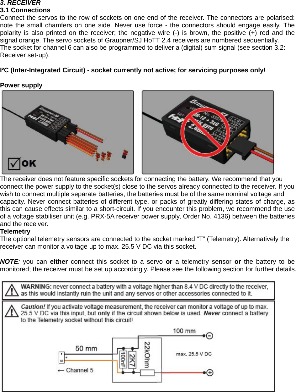    3. RECEIVER 3.1 Connections Connect the servos to the row of sockets on one end of the receiver. The connectors are polarised: note the small chamfers on one side. Never use force - the connectors should engage easily. The polarity is also printed on the receiver; the negative wire (-) is brown, the positive (+) red and the signal orange. The servo sockets of Graupner/SJ HoTT 2.4 receivers are numbered sequentially. The socket for channel 6 can also be programmed to deliver a (digital) sum signal (see section 3.2: Receiver set-up).  I²C (Inter-Integrated Circuit) - socket currently not active; for servicing purposes only!  Power supply  The receiver does not feature specific sockets for connecting the battery. We recommend that you connect the power supply to the socket(s) close to the servos already connected to the receiver. If you wish to connect multiple separate batteries, the batteries must be of the same nominal voltage and capacity. Never connect batteries of different type, or packs of greatly differing states of charge, as this can cause effects similar to a short-circuit. If you encounter this problem, we recommend the use of a voltage stabiliser unit (e.g. PRX-5A receiver power supply, Order No. 4136) between the batteries and the receiver. Telemetry The optional telemetry sensors are connected to the socket marked “T” (Telemetry). Alternatively the receiver can monitor a voltage up to max. 25.5 V DC via this socket.  NOTE:  you can either  connect this socket to a servo or a telemetry sensor or  the battery to be monitored; the receiver must be set up accordingly. Please see the following section for further details.       