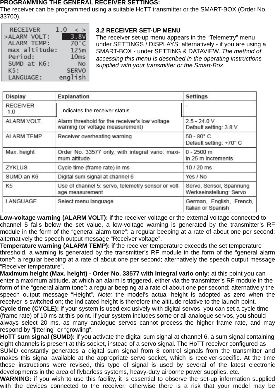    PROGRAMMING THE GENERAL RECEIVER SETTINGS: The receiver can be programmed using a suitable HoTT transmitter or the SMART-BOX (Order No. 33700).   3.2 RECEIVER SET-UP MENU The receiver set-up menu appears in the “Telemetry” menu under SETTINGS / DISPLAYS; alternatively - if you are using a SMART-BOX - under SETTING &amp; DATAVIEW. The method of accessing this menu is described in the operating instructions supplied with your transmitter or the Smart-Box.     Low-voltage warning (ALARM VOLT): if the receiver voltage or the external voltage connected to channel 5 falls below the set value, a low-voltage warning is generated by the transmitter’s RF module in the form of the “general alarm tone”: a regular beeping at a rate of about one per second; alternatively the speech output message “Receiver voltage”. Temperature warning (ALARM TEMP): if the receiver temperature exceeds the set temperature threshold, a warning is generated by the transmitter’s RF module in the form of the “general alarm tone”: a regular beeping at a rate of about one per second; alternatively the speech output message “Receiver temperature”. Maximum height (Max. height) - Order No. 33577 with integral vario only: at this point you can enter a maximum altitude, at which an alarm is triggered, either via the transmitter’s RF module in the form of the “general alarm tone”: a regular beeping at a rate of about one per second; alternatively the speech output message “Height”. Note:  the model’s actual height is adopted as zero when the receiver is switched on; the indicated height is therefore the altitude relative to the launch point. Cycle time (CYCLE): if your system is used exclusively with digital servos, you can set a cycle time (frame rate) of 10 ms at this point. If your system includes some or all analogue servos, you should always select 20 ms, as many analogue servos cannot process the higher frame rate, and may respond by “jittering” or “growling”. HoTT sum signal (SUMD): if you activate the digital sum signal at channel 6, a sum signal containing eight channels is present at this socket, instead of a servo signal. The HoTT receiver configured as SUMD constantly generates a digital sum signal from 8 control signals from the transmitter and makes this signal available at the appropriate servo socket, which is receiver-specific. At the time these instructions were revised, this type of signal is used by several of the latest electronic developments in the area of flybarless systems, heavy-duty airborne power supplies, etc. WARNING: if you wish to use this facility, it is essential to observe the set-up information supplied with the devices connected to the receiver, otherwise there is a risk that your model may be Indicates the receiver status 