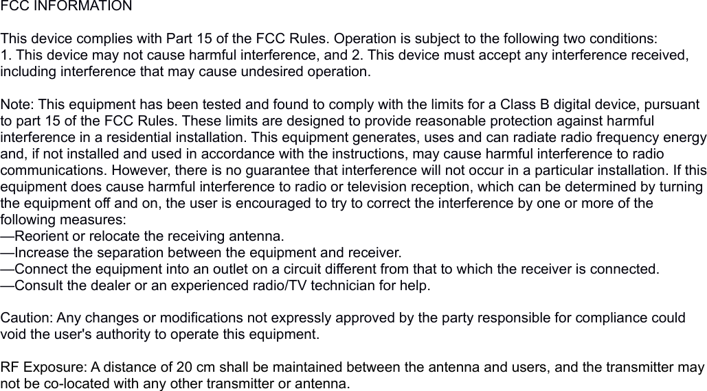 FCC INFORMATION This device complies with Part 15 of the FCC Rules. Operation is subject to the following two conditions:1. This device may not cause harmful interference, and 2. This device must accept any interference received, including interference that may cause undesired operation. Note: This equipment has been tested and found to comply with the limits for a Class B digital device, pursuant to part 15 of the FCC Rules. These limits are designed to provide reasonable protection against harmful interference in a residential installation. This equipment generates, uses and can radiate radio frequency energy and, if not installed and used in accordance with the instructions, may cause harmful interference to radio communications. However, there is no guarantee that interference will not occur in a particular installation. If this equipment does cause harmful interference to radio or television reception, which can be determined by turning the equipment off and on, the user is encouraged to try to correct the interference by one or more of the following measures:—Reorient or relocate the receiving antenna.—Increase the separation between the equipment and receiver.—Connect the equipment into an outlet on a circuit different from that to which the receiver is connected.—Consult the dealer or an experienced radio/TV technician for help. Caution: Any changes or modifications not expressly approved by the party responsible for compliance could void the user&apos;s authority to operate this equipment. RF Exposure: A distance of 20 cm shall be maintained between the antenna and users, and the transmitter may not be co-located with any other transmitter or antenna.