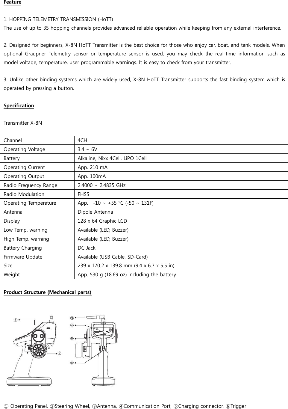 Feature  1. HOPPING TELEMETRY TRANSMISSION (HoTT) The use of up to 35 hopping channels provides advanced reliable operation while keeping from any external interference.    2. Designed for beginners, X-8N HoTT Transmitter is the best choice for those who enjoy car, boat, and tank models. When optional  Graupner  Telemetry  sensor  or  temperature  sensor  is  used,  you  may  check  the  real-time  information  such  as model voltage, temperature, user programmable warnings. It is easy to check from your transmitter.    3. Unlike other binding systems which are widely used, X-8N HoTT Transmitter supports the fast binding system which is operated by pressing a button.  Specification  Transmitter X-8N  Channel 4CH Operating Voltage 3.4 ~ 6V Battery Alkaline, Nixx 4Cell, LiPO 1Cell Operating Current App. 210 mA Operating Output App. 100mA Radio Frequency Range 2.4000 ~ 2.4835 GHz Radio Modulation FHSS Operating Temperature App.    -10 ~ +55 °C (-50 ~ 131F) Antenna Dipole Antenna Display 128 x 64 Graphic LCD Low Temp. warning Available (LED, Buzzer)   High Temp. warning Available (LED, Buzzer) Battery Charging DC Jack Firmware Update Available (USB Cable, SD-Card) Size 239 x 170.2 x 139.8 mm (9.4 x 6.7 x 5.5 in) Weight App. 530 g (18.69 oz) including the battery  Product Structure (Mechanical parts)    ① Operating Panel, ②Steering Wheel, ③Antenna, ④Communication Port, ⑤Charging connector, ⑥Trigger  