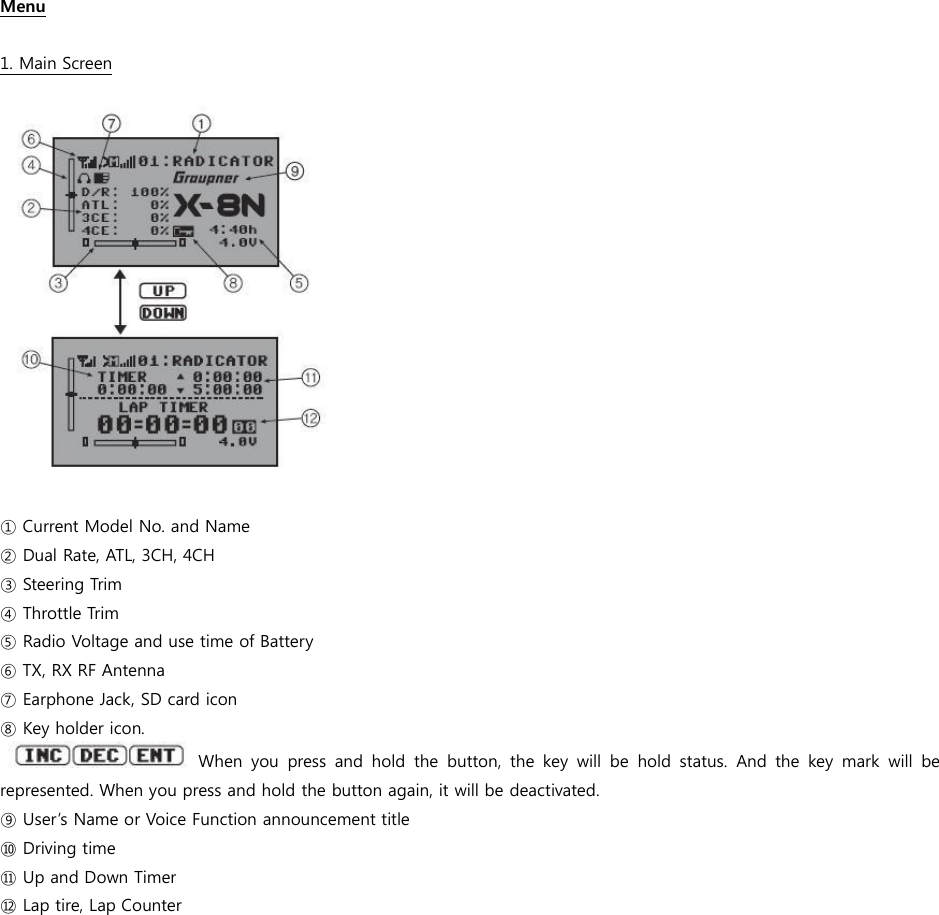   Menu  1. Main Screen    ① Current Model No. and Name ② Dual Rate, ATL, 3CH, 4CH ③ Steering Trim ④ Throttle Trim ⑤ Radio Voltage and use time of Battery   ⑥ TX, RX RF Antenna ⑦ Earphone Jack, SD card icon ⑧ Key holder icon.      When  you  press  and  hold  the  button,  the  key  will  be  hold  status.  And  the  key  mark  will  be represented. When you press and hold the button again, it will be deactivated.   ⑨ User’s Name or Voice Function announcement title ⑩ Driving time ⑪ Up and Down Timer ⑫ Lap tire, Lap Counter                