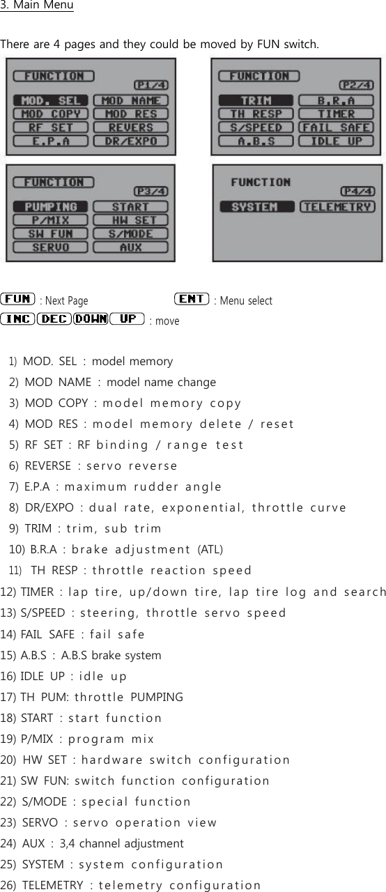   3. Main Menu  There are 4 pages and they could be moved by FUN switch.     : Next Page     : Menu select   : move  1) MOD. SEL  :  model memory 2)  MOD  NAME  :  model name change 3)  MOD COPY  :  m o d e l   m e mo r y   c o p y    4)  MOD RES  :  m o de l   m e m o r y   d e l e t e   /   r e s e t  5)  RF  SET  :  RF  b i n d i n g   /  r a n g e   t e s t    6)  REVERSE  :  s e r v o   r e v e r s e  7) E.P.A  :  m a x i m u m   r u d d e r   a n g l e  8)  DR/EXPO  :  d u a l   r a t e ,   e x p o n e n t i a l ,   t h r o t t l e   c u r v e  9)  TRIM  :  t r i m ,   s u b   t r i m  10) B.R.A  :  b r a k e   a d j u s t m e n t   (ATL) 11)   TH  RESP  :  t h r o t t l e   r e a c t i o n   s p e e d  12) TIMER  :  l a p   t i r e ,   u p / d o w n   t i r e ,   l a p  t i r e   l o g   a n d   s e a r c h  13) S/SPEED  :  s t e e r i n g ,   th r o t t l e   s e r v o   s p e e d  14) FAIL  SAFE  :  f a i l   s a f e  15) A.B.S  :  A.B.S brake system 16) IDLE  UP  :  i d l e   u p  17) TH  PUM:  thr o t t le  PUMPING 18) START  :  s t a r t   f u n c t i o n  19) P/MIX  :  p r o g r a m   m i x  20)  HW  SET  :  h a r d w a r e   s w i t c h   c o n f i g u r a t i o n  21) SW  FUN:  swit c h   func t i o n   c o nfi g ura tion  22) S/MODE  :  s p e c i a l   f u n c t i o n  23)  SERVO  :  s e r v o   o p e r a t i o n   v i e w  24)  AUX  :  3,4 channel adjustment 25)  SYSTEM  :  s y s t e m   c o n f i g u r a t i o n  26)  TELEMETRY  :  t e l e m e t r y   c o n f i g u r a t i o n    