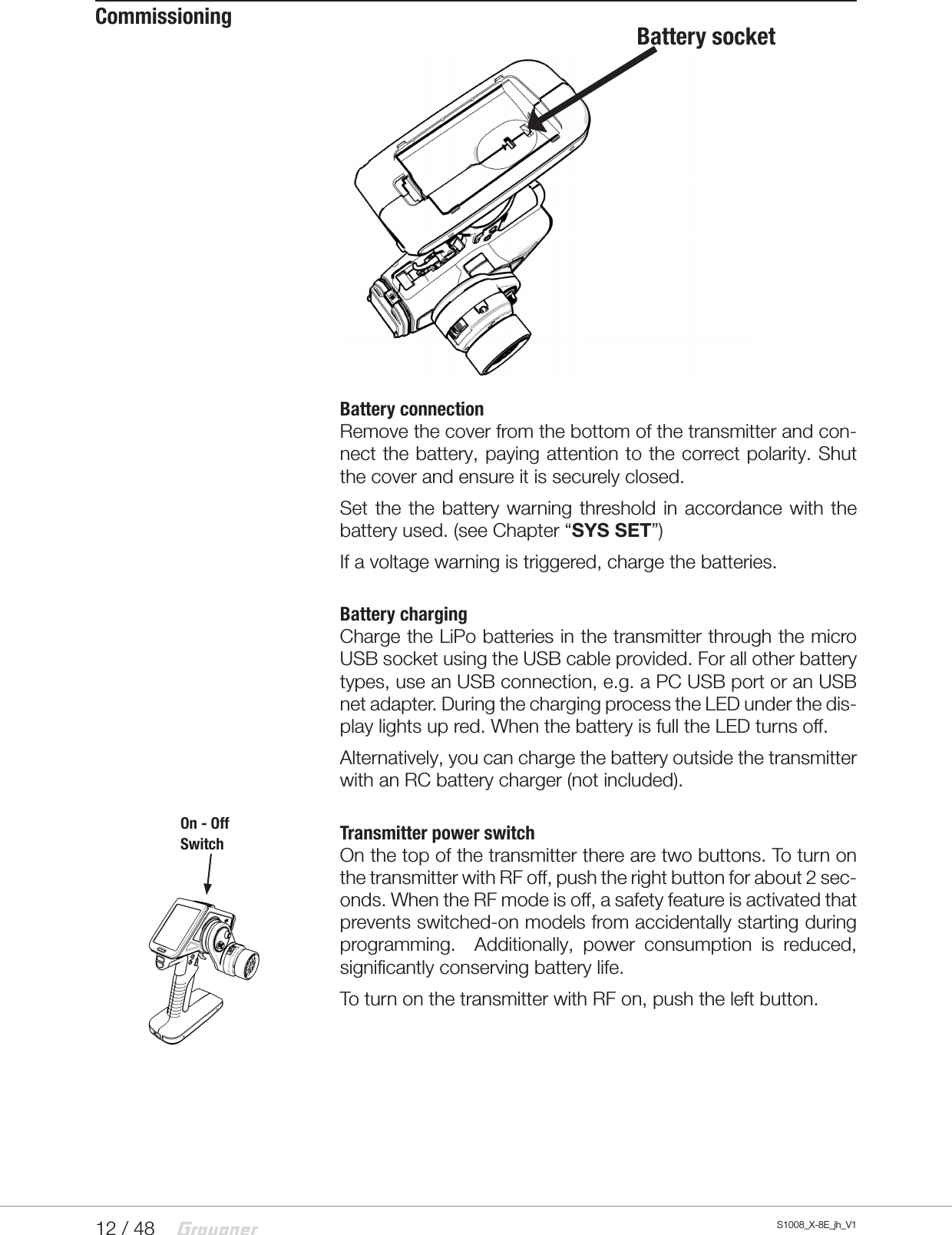 12 / 48 S1008_X-8E_jh_V1CommissioningBattery connectionRemove the cover from the bottom of the transmitter and con-nect the battery, paying attention to the correct polarity. Shut the cover and ensure it is securely closed.Set the the battery warning threshold in accordance with the battery used. (see Chapter “SYS SET”)If a voltage warning is triggered, charge the batteries.Battery chargingCharge the LiPo batteries in the transmitter through the micro USB socket using the USB cable provided. For all other battery types, use an USB connection, e.g. a PC USB port or an USB net adapter. During the charging process the LED under the dis-play lights up red. When the battery is full the LED turns off.Alternatively, you can charge the battery outside the transmitter with an RC battery charger (not included).Transmitter power switchOn the top of the transmitter there are two buttons. To turn on the transmitter with RF off, push the right button for about 2 sec-onds. When the RF mode is off, a safety feature is activated that prevents switched-on models from accidentally starting during programming.  Additionally, power consumption is reduced, significantly conserving battery life.To turn on the transmitter with RF on, push the left button.Battery socketOn - OffSwitch