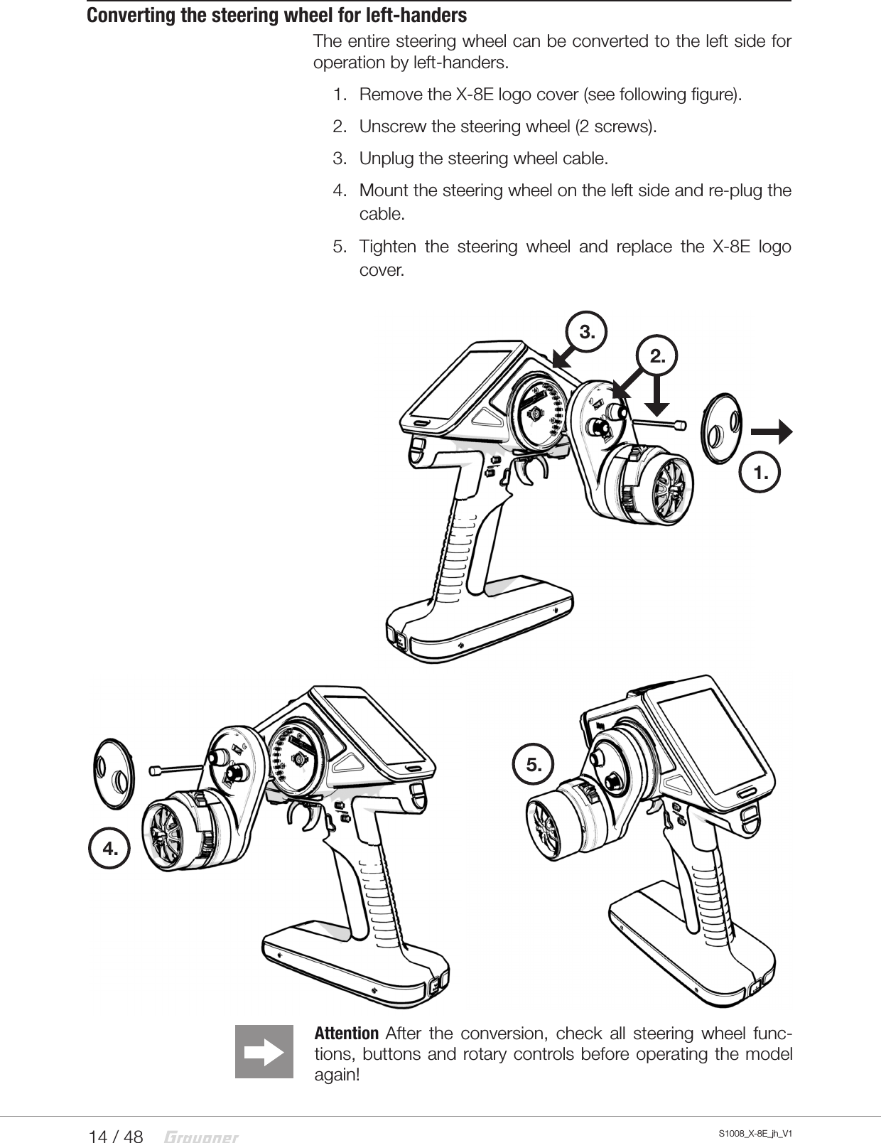 14 / 48 S1008_X-8E_jh_V11.2.3.Converting the steering wheel for left-handersThe entire steering wheel can be converted to the left side for operation by left-handers.1.  Remove the X-8E logo cover (see following figure).2.  Unscrew the steering wheel (2 screws).3.  Unplug the steering wheel cable.4.  Mount the steering wheel on the left side and re-plug the cable.5.  Tighten the steering wheel and replace the X-8E logo cover.4.Attention  After the conversion, check all steering wheel func-tions, buttons and rotary controls before operating the model again!5.