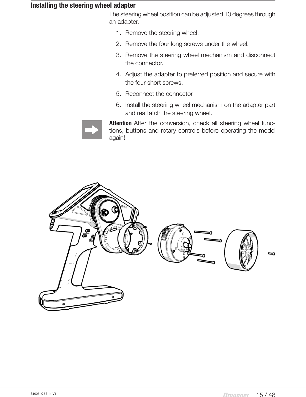15 / 48S1008_X-8E_jh_V1Installing the steering wheel adapterThe steering wheel position can be adjusted 10 degrees through an adapter.1.  Remove the steering wheel.2.  Remove the four long screws under the wheel.3.  Remove the steering wheel mechanism and disconnect the connector.4.  Adjust the adapter to preferred position and secure with the four short screws.5.  Reconnect the connector6.  Install the steering wheel mechanism on the adapter part and reattatch the steering wheel.Attention  After the conversion, check all steering wheel func-tions, buttons and rotary controls before operating the model again!