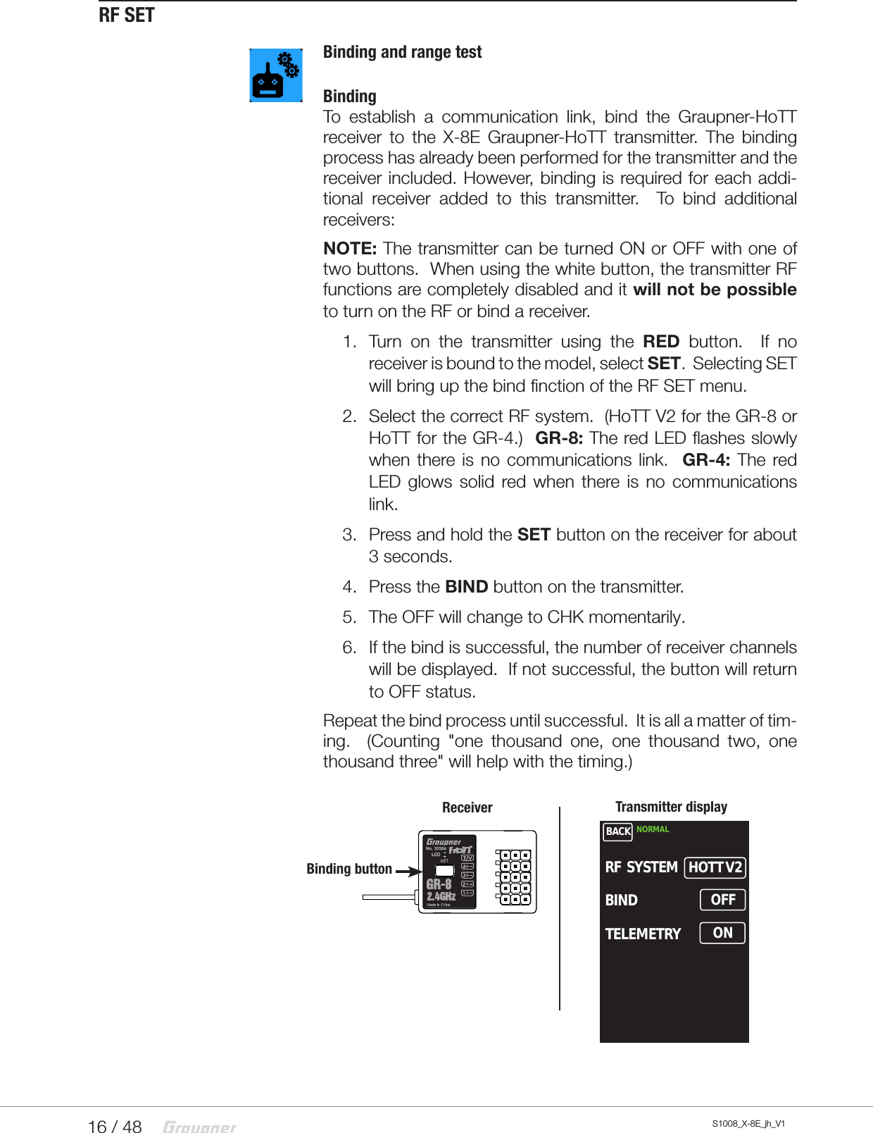 16 / 48 S1008_X-8E_jh_V1RF SETBinding and range testBindingTo establish a communication link, bind the Graupner-HoTT receiver to the X-8E Graupner-HoTT transmitter. The binding process has already been performed for the transmitter and the receiver included. However, binding is required for each addi-tional receiver added to this transmitter.  To bind additional receivers:NOTE: The transmitter can be turned ON or OFF with one of two buttons.  When using the white button, the transmitter RF functions are completely disabled and it will not be possible to turn on the RF or bind a receiver.1.  Turn on the transmitter using the RED button.  If no receiver is bound to the model, select SET.  Selecting SET will bring up the bind finction of the RF SET menu.2.  Select the correct RF system.  (HoTT V2 for the GR-8 or HoTT for the GR-4.)  GR-8: The red LED flashes slowly when there is no communications link.  GR-4: The red LED glows solid red when there is no communications link.3.  Press and hold the SET button on the receiver for about 3 seconds.4.  Press the BIND button on the transmitter. 5.  The OFF will change to CHK momentarily.6.  If the bind is successful, the number of receiver channels will be displayed.  If not successful, the button will return to OFF status.Repeat the bind process until successful.  It is all a matter of tim-ing.  (Counting &quot;one thousand one, one thousand two, one thousand three&quot; will help with the timing.)Receiver Transmitter displayBinding buttonBACK NORMALHOTT V2RF  SYSTEMBINDTELEMETRYOFFON