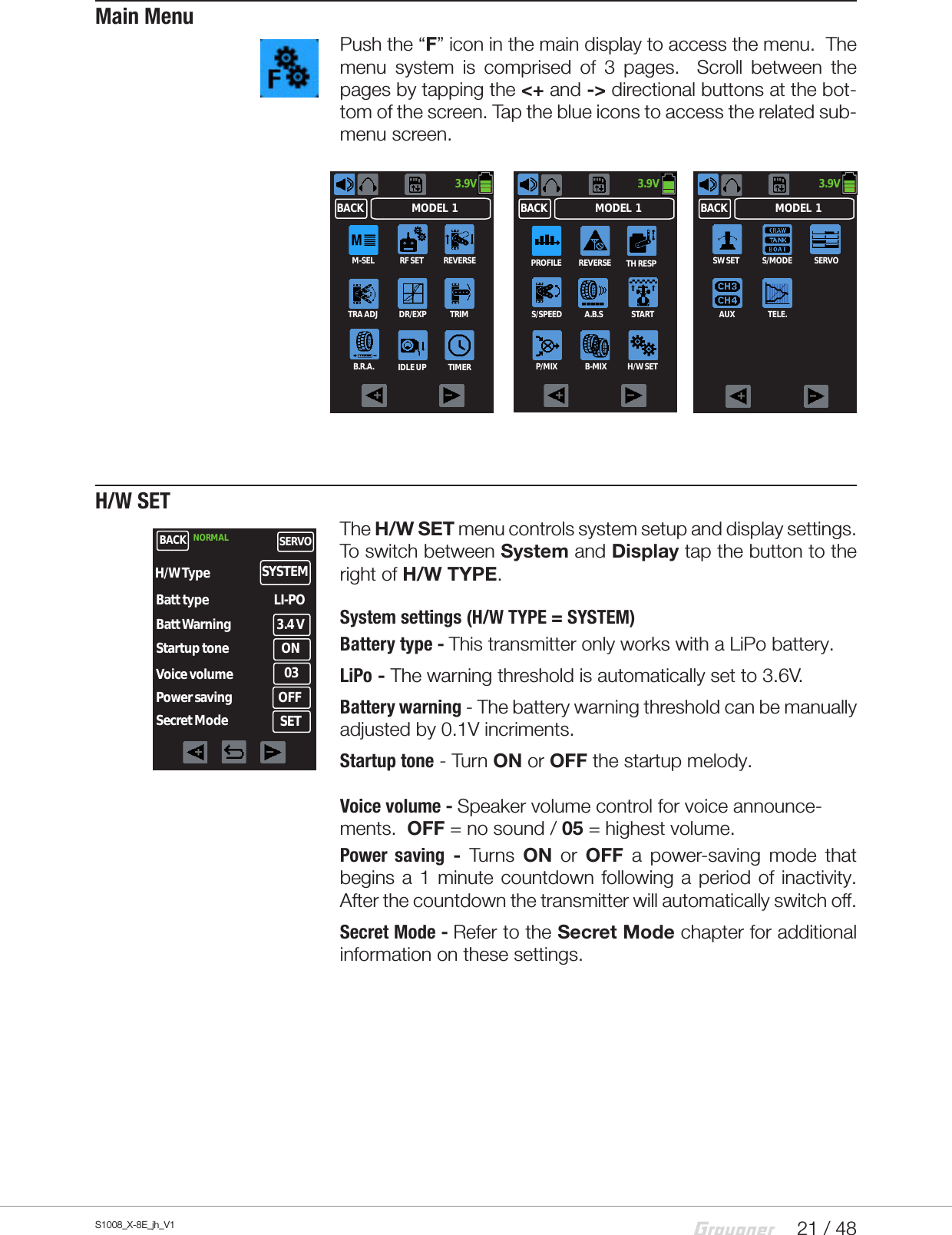 21 / 48S1008_X-8E_jh_V1Main MenuPush the “F” icon in the main display to access the menu.  The menu system is comprised of 3 pages.  Scroll between the pages by tapping the &lt;+ and -&gt; directional buttons at the bot-tom of the screen. Tap the blue icons to access the related sub-menu screen.H/W SETThe H/W SET menu controls system setup and display settings. To switch between System and Display tap the button to the right of H/W TYPE.System settings (H/W TYPE = SYSTEM)Battery type - This transmitter only works with a LiPo battery.LiPo - The warning threshold is automatically set to 3.6V.Battery warning - The battery warning threshold can be manually adjusted by 0.1V incriments.Startup tone - Turn ON or OFF the startup melody. Voice volume - Speaker volume control for voice announce-ments.  OFF = no sound / 05 = highest volume.  Power saving - Turns ON  or  OFF a power-saving mode that begins a 1 minute countdown following a period of inactivity.  After the countdown the transmitter will automatically switch off.  Secret Mode - Refer to the Secret Mode chapter for additional information on these settings.3.9VMODEL  1BACKSW SET S/MODE SERVOAUX TELE.3.9VMODEL  1BACKM-SEL RF SET REVERSETRA ADJ DR/EXP TRIMB.R.A. IDLE UP TIMER3.9VMODEL  1BACKPROFILE REVERSEP/MIXS/SPEED STARTA.B.SB-MIXTH RESPH/W SETBACK NORMAL SERVOBatt type LI-PO3.4 VBatt WarningStartup toneVoice volumePower savingON03OFFH/W Type SYSTEMSecret Mode SET